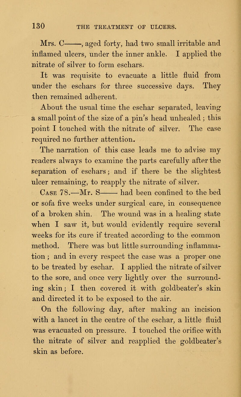 Mrs. C , aged forty, had two small irritable and inflamed ulcers, under the inner ankle. I applied the nitrate of silver to form eschars. It was requisite to evacuate a little fluid from under the eschars for three successive days. They then remained adherent. About the usual time the eschar separated, leaving a small point of the size of a pin's head unhealed ; this point I touched with the nitrate of silver. The case required no further attention. The narration of this case leads me to advise my readers always to examine the parts carefully after the separation of eschars; and if there be the slightest ulcer remaining, to reapply the nitrate of silver. Case 78.—Mr. S had been confined to the bed or sofa five weeks under surgical care, in consequence of a broken shin. The wound was in a healing state when I saw it, but would evidently require several weeks for its cure if treated according to the common method. There was but little surroundins^ inflamma- tion ; and in every respect the case was a proper one to be treated by eschar. I applied the nitrate of silver to the sore, and once very lightly over the surround- ing skin; I then covered it with goldbeater's skin and directed it to be exposed to the air. On the following day, after making an incision with a lancet in the centre of the eschar, a little fluid was evacuated on pressure. I touched the orifice with the nitrate of silver and reapplied the goldbeater's skin as before.