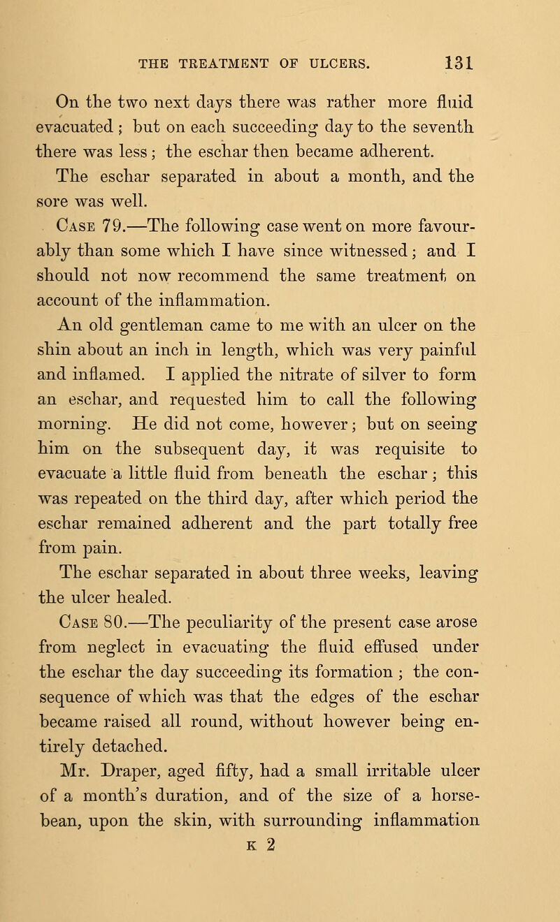 On the two next days there was rather more fluid evacuated ; but on each succeeding day to the seventh there was less; the eschar then became adherent. The eschar separated in about a month, and the sore was well. Case 79.—The following case went on more favour- ably than some which I have since witnessed; and I should not now recommend the same treatment on account of the inflammation. An old gentleman came to me with an ulcer on the shin about an inch in length, which was very painful and inflamed. I applied the nitrate of silver to form an eschar, and requested him to call the following morning. He did not come, however; but on seeing him on the subsequent day, it was requisite to evacuate a little fluid from beneath the eschar; this was repeated on the third day, after which period the eschar remained adherent and the part totally free from pain. The eschar separated in about three weeks, leaving the ulcer healed. Case 80.—The peculiarity of the present case arose from neglect in evacuating the fluid efiused under the eschar the day succeeding its formation ; the con- sequence of which was that the edges of the eschar became raised all round, without however being en- tirely detached. Mr. Draper, aged fifty, had a small irritable ulcer of a month's duration, and of the size of a horse- bean, upon the skin, with surrounding inflammation K 2