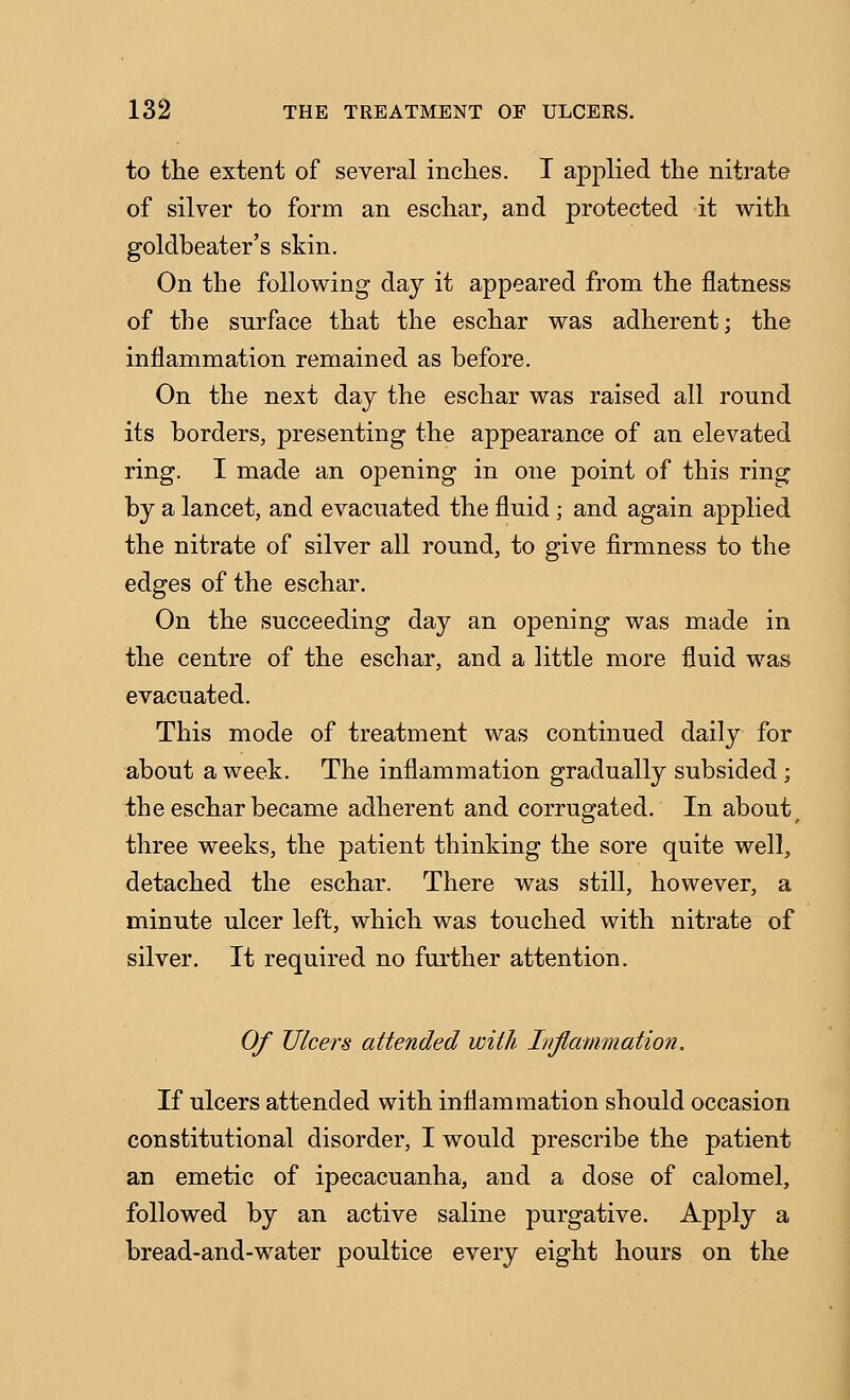 to the extent of several incties. I applied the nitrate of silver to form an eschar, and protected it with goldbeater's skin. On the following day it appeared from the flatness of the surface that the eschar was adherent; the inflammation remained as before. On the next day the eschar was raised all round its borders, presenting the appearance of an elevated ring. I made an opening in one point of this ring by a lancet, and evacuated the fluid ; and again applied the nitrate of silver all round, to give firmness to the edges of the eschar. On the succeeding day an opening was made in the centre of the eschar, and a little more fluid was evacuated. This mode of treatment was continued daily for about a week. The inflammation gradually subsided; the eschar became adherent and corrugated. In about ^ three weeks, the patient thinking the sore quite well, detached the eschar. There was still, however, a minute ulcer left, which was touched with nitrate of silver. It required no further attention. Of Ulcers attended with Inflammation. If ulcers attended with inflammation should occasion constitutional disorder, I would prescribe the patient an emetic of ipecacuanha, and a dose of calomel, followed by an active saline purgative. Apply a bread-and-water poultice every eight hours on the