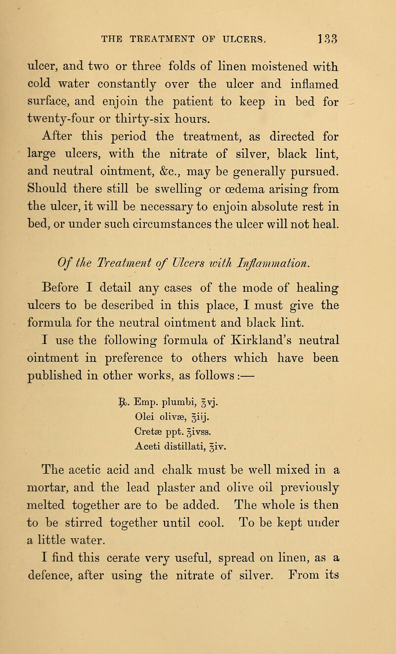 ulcer, and two or three folds of linen moistened with, cold water constantly over the ulcer and inflamed surface, and enjoin the patient to keep in bed for twenty-four or thirty-six hours. After this period the treatment, as directed for large ulcers, with the nitrate of silver, black lint, and neutral ointment, &c., may be generally pursued. Should there still be swelling or oedema arising from the ulcer, it will be necessary to enjoin absolute rest in bed, or under such circumstances the ulcer will not heal. Of the Treatment of Ulcers loith Inflammation. Before I detail any cases of the mode of healing ulcers to be described in this place, I must give the formula for the neutral ointment and black lint. I use the following formula of Kirkland's neutral ointment in preference to others which have been published in other works, as follows:— 5^. Emp. plumbi, gvj. Olei olivse, §iij. Cretse ppt. givss. Aceti distillati, giv. The acetic acid and chalk must be well mixed in a mortar, and the lead plaster and olive oil previously melted together are to be added. The whole is then to be stirred together until cool. To be kept under a little water. I find this cerate very useful, spread on linen, as a defence, after using the nitrate of silver. From its