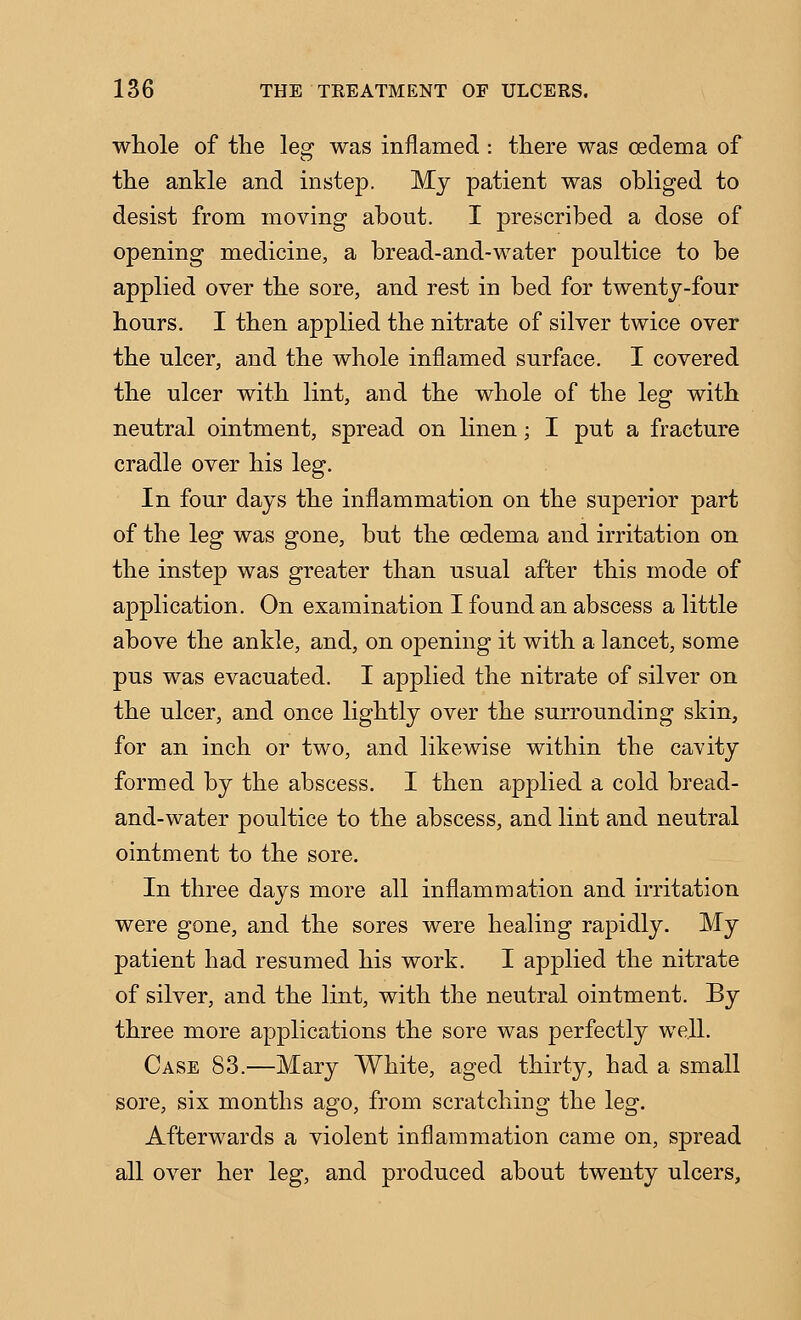 wliole of the leg was inflamed : there was oedema of the ankle and instep. Mj patient was obliged to desist from moving about. I prescribed a dose of opening medicine, a bread-and-water poultice to be applied over the sore, and rest in bed for twenty-four hours. I then applied the nitrate of silver twice over the ulcer, and the whole inflamed surface. I covered the ulcer with lint, and the whole of the leg with neutral ointment, spread on linen; I put a fracture cradle over his leg. In four days the inflammation on the superior part of the leg was gone, but the oedema and irritation on the instep was greater than usual after this mode of application. On examination I found an abscess a little above the ankle, and, on opening it with a lancet, some pus was evacuated. I applied the nitrate of silver on the ulcer, and once lightly over the surrounding skin, for an inch or two, and likewise within the cavity formed by the abscess. I then applied a cold bread- and-water poultice to the abscess, and lint and neutral ointment to the sore. In three days more all inflammation and irritation were gone, and the sores were healing rapidly. My patient had resumed his work. I applied the nitrate of silver, and the lint, with the neutral ointment. By three more applications the sore was perfectly well. Case 83.—Mary White, aged thirty, had a small sore, six months ago, from scratching the leg. Afterwards a violent inflammation came on, spread all over her leg, and produced about twenty ulcers.