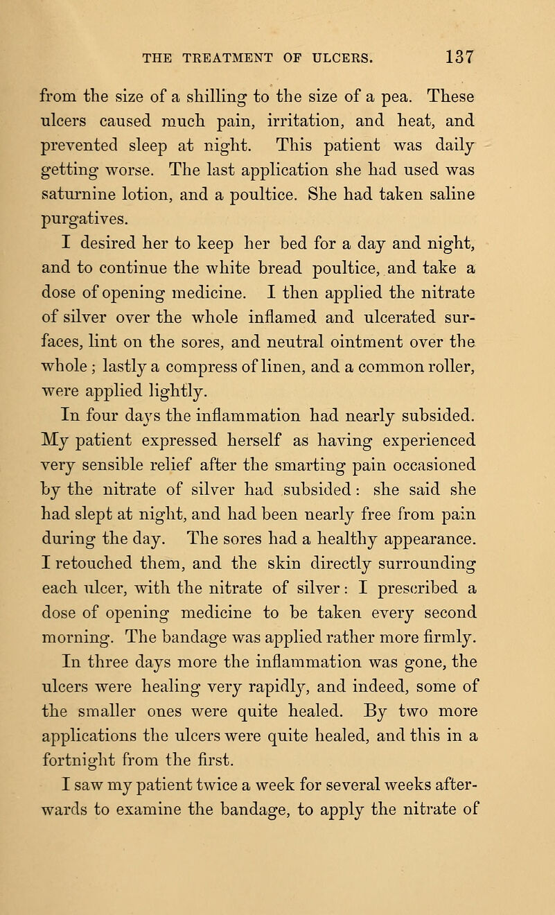 from the size of a shilling to the size of a pea. These ulcers caused rauch pain, irritation, and heat, and prevented sleep at night. This patient was daily getting worse. The last application she had used was saturnine lotion, and a poultice. She had taken saline purgatives. I desired her to keep her bed for a day and night, and to continue the white bread poultice, and take a dose of opening medicine. I then applied the nitrate of silver over the whole inflamed and ulcerated sur- faces, lint on the sores, and neutral ointment over the whole; lastly a compress of linen, and a common roller, were applied lightly. In four days the inflammation had nearly subsided. My patient expressed herself as having experienced very sensible relief after the smarting pain occasioned by the nitrate of silver had subsided: she said she had slept at night, and had been nearly free from pain during the day. The sores had a healthy appearance. I retouched them, and the skin directly surrounding each ulcer, with the nitrate of silver: I pres(iribed a dose of opening medicine to be taken every second morning. The bandage was applied rather more firmly. In three days more the inflammation was gone, the ulcers were healing very rapidly, and indeed, some of the smaller ones were quite healed. By two more applications the ulcers were quite healed, and this in a fortnight from the first. I saw my patient twice a week for several weeks after- wards to examine the bandage, to apply the nitrate of