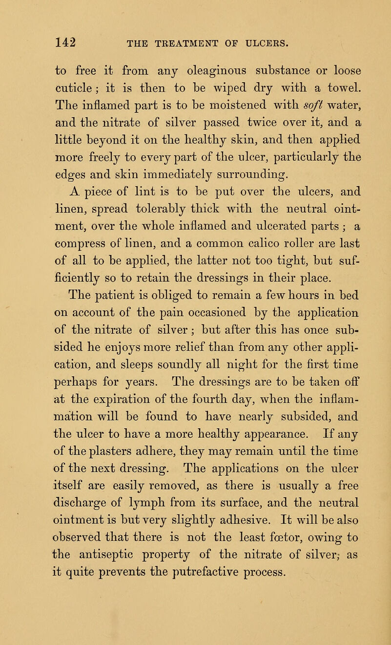 to free it from any oleaginous substance or loose cuticle ; it is then to be wiped dry with a towel. The inflamed part is to be moistened with soft water, and the nitrate of silver passed twice over it, and a little beyond it on the healthy skin, and then applied more freely to every part of the nicer, particularly the edges and skin immediately surrounding. A piece of lint is to be put over the ulcers, and linen, spread tolerably thick with the neutral oint- ment, over the whole inflamed and ulcerated parts ; a compress of linen, and a common calico roller are last of all to be applied, the latter not too tight, but suf- ficiently so to retain the dressings in their place. The patient is obliged to remain a few hours in bed on account of the pain occasioned by the application of the nitrate of silver; but after this has once sub- sided he enjoys more relief than from any other appli- cation, and sleeps soundly all night for the first time perhaps for years. The dressings are to be taken ofi at the expiration of the fourth day, when the inflam- mation will be found to have nearly subsided, and the ulcer to have a more healthy appearance. If any of the plasters adhere, they may remain until the time of the next dressing. The applications on the ulcer itself are easily removed, as there is usually a free discharge of lymph from its surface, and the neutral ointment is but very slightly adhesive. It will be also observed that there is not the least foetor, owing to the antiseptic property of the nitrate of silver; as it quite prevents the putrefactive process.