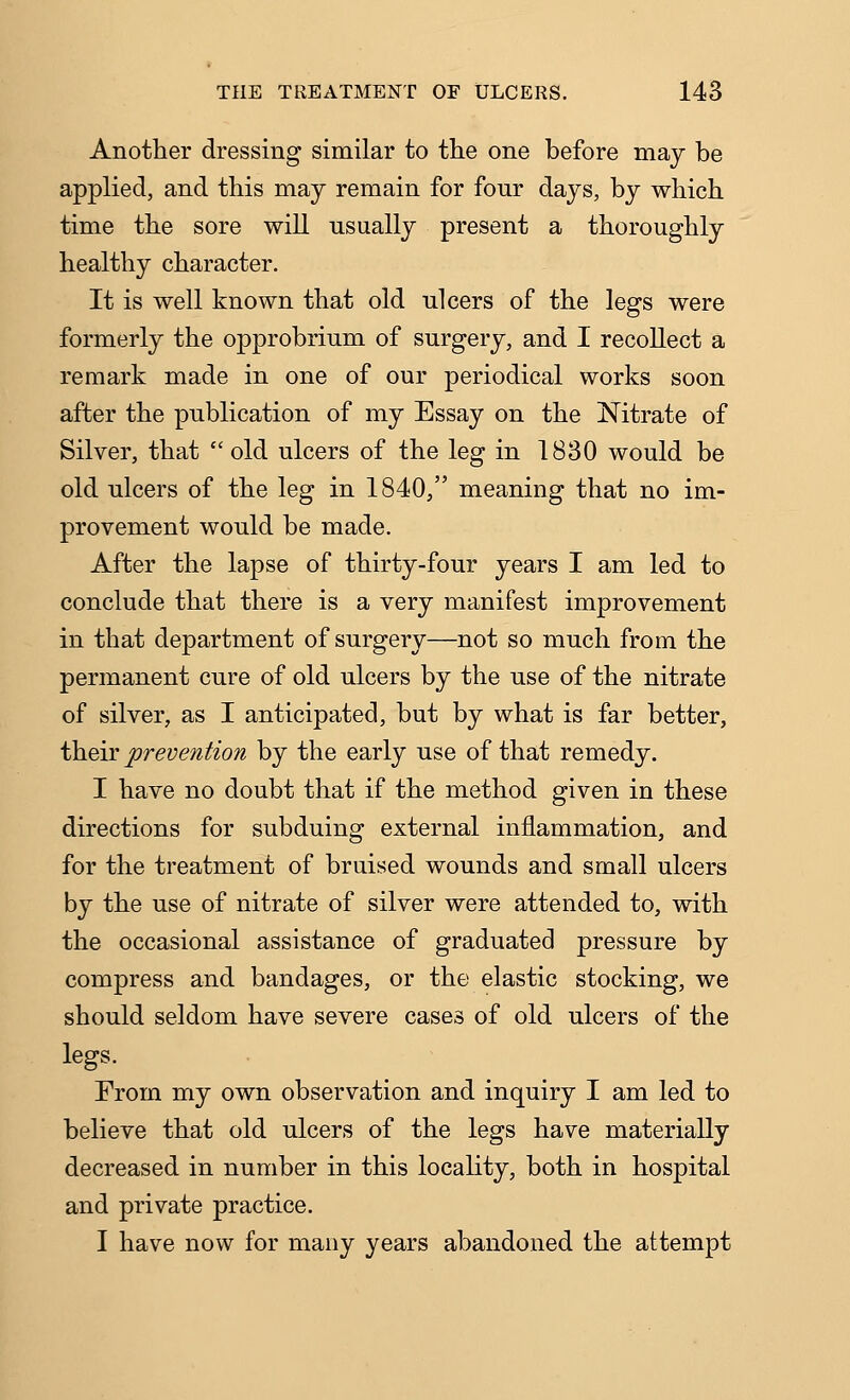 Another dressing similar to the one before may be applied, and this may remain for four days, by which time the sore will usually present a thoroughly healthy character. It is well known that old ulcers of the legs were formerly the opprobrium of surgery, and I recollect a remark made in one of our periodical works soon after the publication of my Essay on the Nitrate of Silver, that  old ulcers of the leg in 1830 would be old ulcers of the leg in 1840, meaning that no im- provement would be made. After the lapse of thirty-four years I am led to conclude that there is a very manifest improvement in that department of surgery—not so much from the permanent cure of old ulcers by the use of the nitrate of silver, as I anticipated, but by what is far better, their prevention by the early use of that remedy. I have no doubt that if the method given in these directions for subduing external inflammation, and for the treatment of bruised wounds and small ulcers by the use of nitrate of silver were attended to, with the occasional assistance of graduated pressure by compress and bandages, or the elastic stocking, we should seldom have severe cases of old ulcers of the legs. From my own observation and inquiry I am led to believe that old ulcers of the legs have materially decreased in number in this locality, both in hospital and private practice. I have now for many years abandoned the attempt