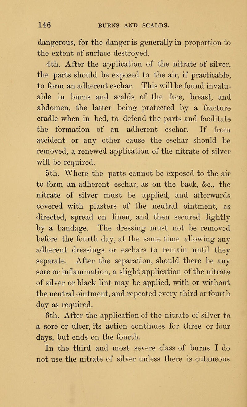 dangerous, for the danger is generally in proportion to the extent of surface destroyed. 4th. After the application of the nitrate of silver, the parts should be exposed to the air, if practicable, to form an adherent eschar. This will be found invalu- able in burns and scalds of the face, breast, and abdomen, the latter being protected by a fracture cradle when in bed, to defend the parts and facilitate the formation of an adherent eschar. If from accident or any other cause the eschar should be removed, a renewed application of the nitrate of silver will be required. 5th. Where the parts cannot be exposed to the air to form an adherent eschar, as on the back, &c., the nitrate of silver must be applied, and afterwards covered with plasters of the neutral ointment, as directed, spread on linen, and then secured lightly by a bandage. The dressing must not be removed before the fourth day, at the same time allowing any adherent dressings or eschars to remain until they separate. After the separation, should there be any sore or inflammation, a slight application of the nitrate of silver or black lint may be applied, with or without the neutral ointment, and repeated every third or fourth day as required. 6th. After the application of the nitrate of silver to a sore or ulcer, its action continues for three or four days, but ends on the fourth. In the third and most severe class of burns I do not use the nitrate of silver unless there is cutaneous