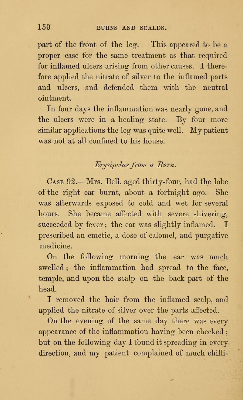 part of the front of tlie leg. This appeared to be a proper case for the same treatment as that required for inflamed ulcers arising from other causes. I there- fore applied the nitrate of silver to the inflamed parts and ulcers, and defended them with the neutral ointment. In four days the inflammation was nearly gone, and the ulcers were in a healing state. By four more similar applications the leg was quite well. My patient was not at all confined to his house. Erysipelas from a Burn, Case 92.—Mrs. Bell, aged thirty-four, had the lobe of the right ear burnt, about a fortnight ago. She was afterwards exposed to cold and wet for several hours. She became affected with severe shivering, succeeded by fever; the ear was slightly inflamed. I prescribed an emetic, a dose of calomel, and purgative medicine. On the following morning the ear was much swelled; the inflammation had spread to the face, temple, and upon the scalp on the back part of the head. I removed the hair from the inflamed scalp, and applied the nitrate of silver over the parts affected. On the evening of the same day there was every appearance of the inflammation having been checked ; but on the following day I found it spreading in every direction, and my patient complained of much chilli-