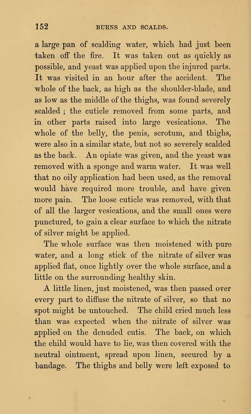 a large pan of scalding water, whicL. had just been taken off the fire. It was taken out as quickly as possible, and yeast was applied upon the injured parts. It was visited in an hour after the accident. The whole of the back, as high as the shoulder-blade, and as low as the middle of the thighs, was found severely scalded ; the cuticle removed from some parts, and in other parts raised into large vesications. The whole of the belly, the penis, scrotum, and thighs, were also in a similar state, but not so severely scalded as the back. An opiate was given, and the yeast was removed with a sponge and warm water. It was well that no oily application had been used, as the removal would have required more trouble, and have given more pain. The loose cuticle was removed, with that of all the larger vesications, and the small ones were punctured, to gain a clear surface to which the nitrate of silver might be applied. The whole surface was then moistened with pure water, and a long stick of the nitrate of silver was applied flat, once lightly over the whole surface, and a little on the surrounding healthy skin. A little linen, just moistened, was then passed over every part to diffuse the nitrate of silver, so that no spot might be untouched. The child cried much less than was expected when the nitrate of silver was applied on the denuded cutis. The back, on which the child would have to lie, was then covered with the neutral ointment, spread upon linen, secured by a bandage. The thighs and belly were left exposed to