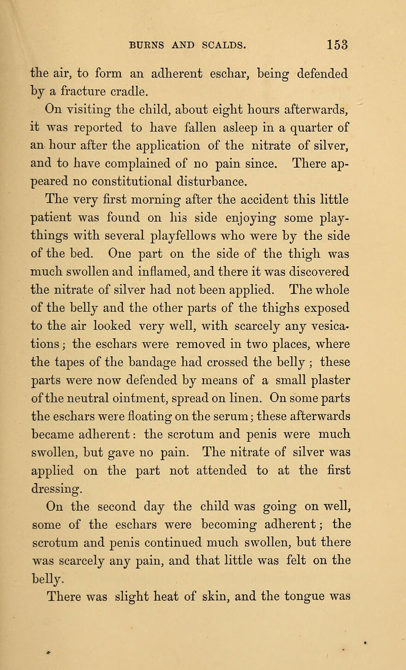 the air, to form an adherent eschar, being defended by a fracture cradle. On visiting the child, about eight hours afterwards, it was reported to have fallen asleep in a quarter of an hour after the application of the nitrate of silver, and to have complained of no pain since. There ap- peared no constitutional disturbance. The very first morning after the accident this little patient was found on his side enjoying some play- things with several playfellows who were by the side of the bed. One part on the side of the thigh was much swollen and inflamed, and there it was discovered the nitrate of silver had not been applied. The whole of the belly and the other parts of the thighs exposed to the air looked very well, with scarcely any vesica- tions ; the eschars were removed in two places, where the tapes of the bandage had crossed the belly ; these parts were now defended by means of a small plaster of the neutral ointment, spread on linen. On some parts the eschars were floating on the serum; these afterwards became adherent: the scrotum and penis were much swollen, but gave no pain. The nitrate of silver was applied on the part not attended to at the first dressing. On the second day the child was going on well, some of the eschars were becoming adherent; the scrotum and penis continued much swollen, but there was scarcely any pain, and that little was felt on the beUy. There was slight heat of skin, and the tongue was