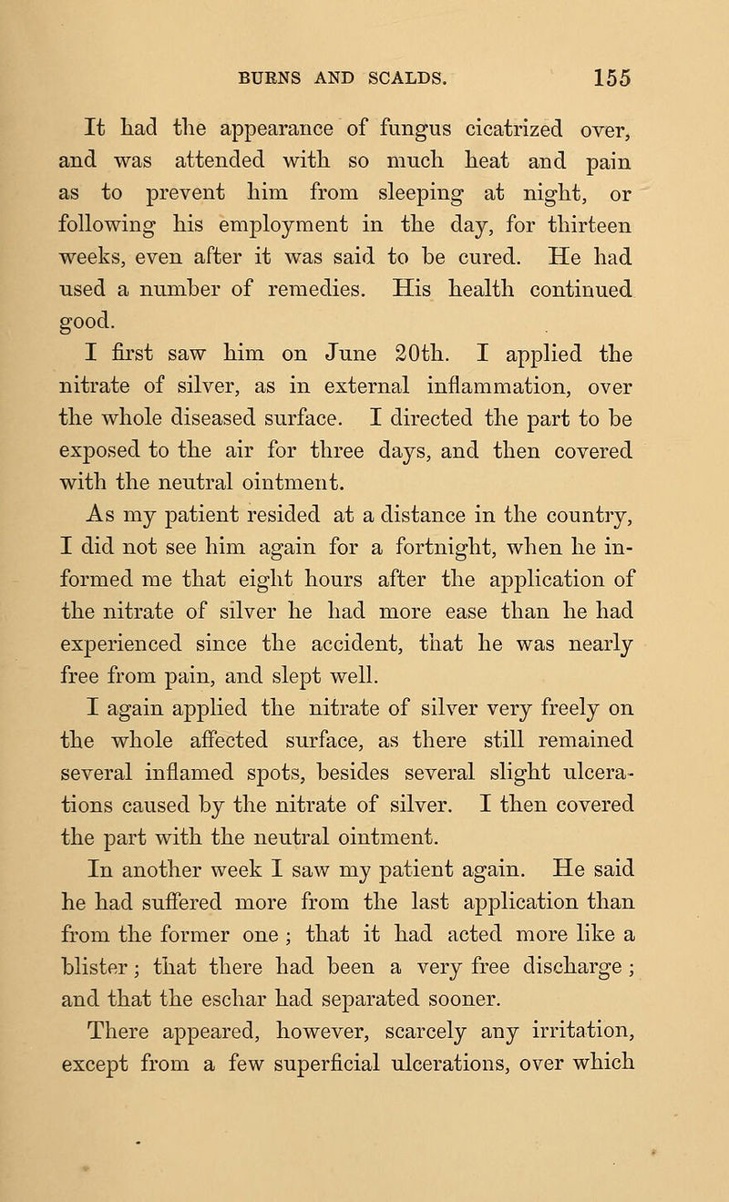 It had the appearance of fungus cicatrized over, and was attended with so much heat and pain as to prevent him from sleeping at night, or following his employment in the day, for thirteen weeks, even after it was said to be cured. He had used a number of remedies. His health continued good. I first saw him on June 20th. I applied the nitrate of silver, as in external inflammation, over the whole diseased surface. I directed the part to be exposed to the air for three days, and then covered with the neutral ointment. As my patient resided at a distance in the country, I did not see him again for a fortnight, when he in- formed me that eight hours after the application of the nitrate of silver he had more ease than he had experienced since the accident, that he was nearly free from pain, and slept well. I again applied the nitrate of silver very freely on the whole affected surface, as there still remained several inflamed spots, besides several slight ulcera- tions caused by the nitrate of silver. I then covered the part with the neutral ointment. In another week I saw my patient again. He said he had suffered more from the last application than from the former one ; that it had acted more like a blister; that there had been a very free discharge ; and that the eschar had separated sooner. There appeared, however, scarcely any irritation, except from a few superficial ulcerations, over which