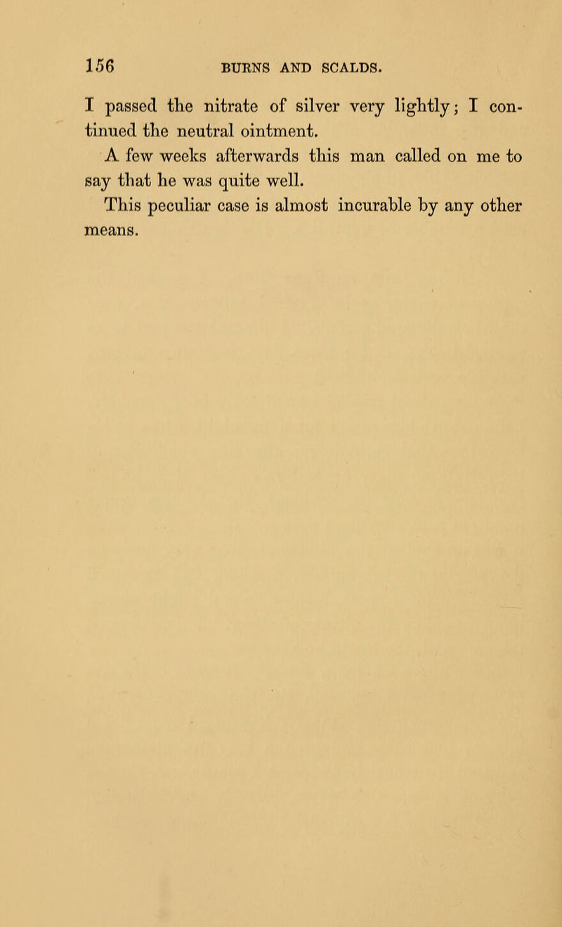 I passed tlie nitrate of silver very lightly; I con- tinued the neutral ointment. A few weeks afterwards this man called on me to say that he was quite well. This peculiar case is almost incurable by any other means.