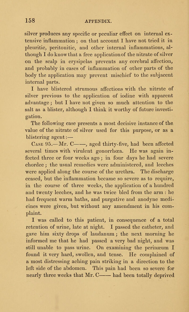 silver produces any specific or peculiar effect on internal ex- tensive inflammation ; on that account I have not tried it in pleuritic^ peritoniticj and other internal inflammations, al- though I doknowthat a free application of the nitrate of silver on the scalp in erysipelas prevents any cerebral affection, and probably in cases of inflammation of other parts of the body the application may prevent mischief to the subjacent internal parts. I have blistered strumous affections with the nitrate of silver previous to the application of iodine with apparent advantage; but I have not given so much attention to the salt as a blister, although I think it worthy of future investi- gation. The following case presents a most decisive instance of the value of the nitrate of silver used for this purpose, or as a blistering agent:— Case 95.—Mr. C , aged thirty-five, had been affected several times with virulent gonorrhoea. He was again in- fected three or four weeks ago; in four days he had severe chordee; the usual remedies were administered, and leeches were applied along the course of the urethra. The discharge ceased, but the inflammation became so severe as to require, in the course of three weeks, the application of a hundred and twenty leeches, and he was twice bled from the arm : he had frequent warm baths, and purgative and anodyne medi- cines were given, but without any amendment in his com- plaint. I was called to this patient, in consequence of a total retention of urine, late at night. I passed the catheter, and gave him sixty drops of laudanum; the next morning he informed me that he had passed a very bad night, and was still unable to pass urine. On examining the perinseum I found it very hard, swollen, and tense. He complained of a most distressing aching pain striking in a direction to the left side of the abdomen. This pain had been so severe for nearly three weeks that Mr. C had been totally deprived