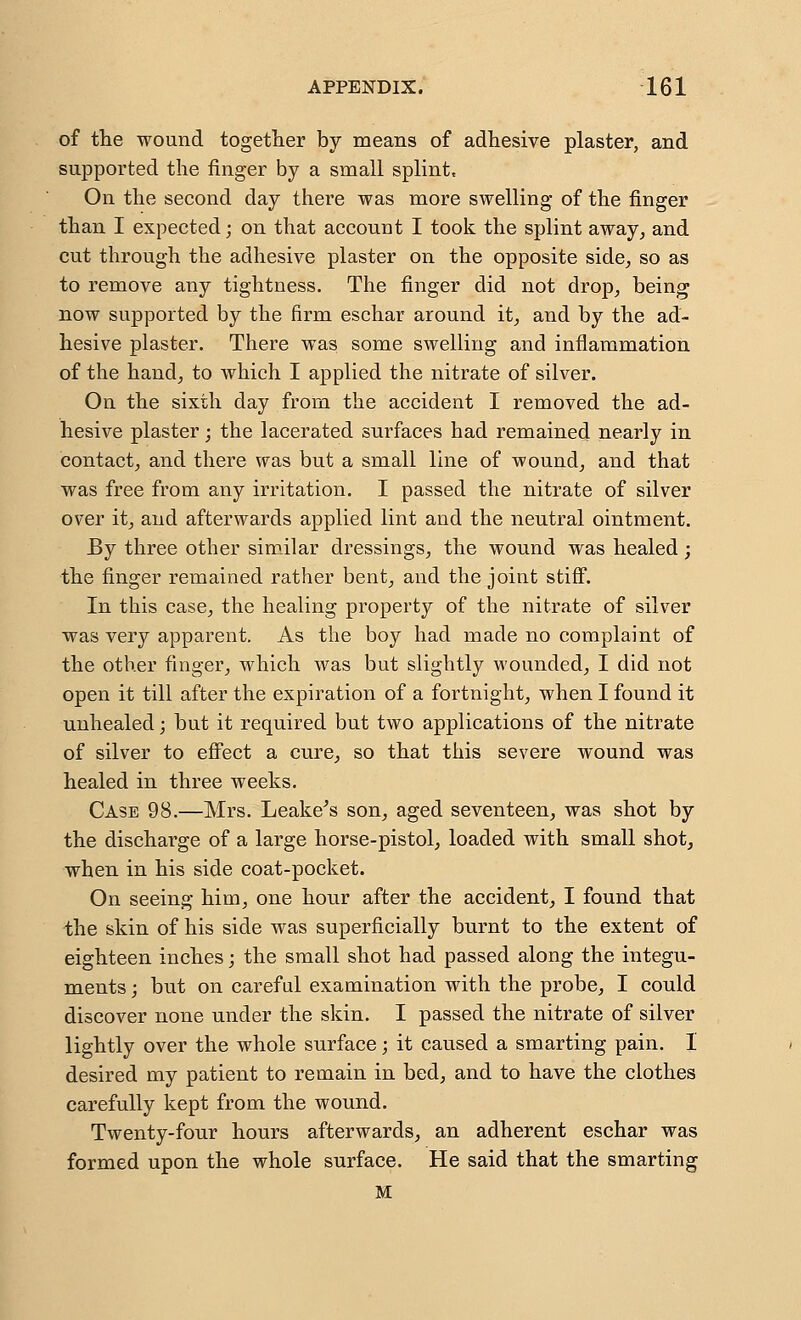 of the wound together by means of adhesive plaster, and supported the finger by a small splint. On the second day there was more swelling of the finger than I expected; on that account I took the splint away^ and cut through the adhesive plaster on the opposite side, so as to remove any tightness. The finger did not drop, being now supported by the firm eschar around it_, and by the ad- hesive plaster. There was some swelling and inflammation of the handj to which I applied the nitrate of silver. On the sixth day from the accident I removed the ad- hesive plaster; the lacerated surfaces had remained nearly in contact, and there was but a small line of wound, and that was free from any irritation. I passed the nitrate of silver over it, and afterwards applied lint and the neutral ointment. By three other similar dressings, the wound was healed; the finger remained rather bent, and the joint stifi. In this case, the healing property of the nitrate of silver was very apparent. As the boy had made no complaint of the other finger, which was but slightly wounded, I did not open it till after the expiration of a fortnight, when I found it unhealed; but it required but two applications of the nitrate of silver to efi'ect a cure, so that this severe wound was healed in three weeks. Case 98.—Mrs. Leakeys son, aged seventeen, was shot by the discharge of a large horse-pistol, loaded with small shot, when in his side coat-pocket. On seeing him, one hour after the accident, I found that the skin of his side was superficially burnt to the extent of eighteen inches; the small shot had passed along the integu- ments ; but on carefal examination with the probe, I could discover none under the skin. I passed the nitrate of silver lightly over the whole surface; it caused a smarting pain. I desired my patient to remain in bed, and to have the clothes carefully kept from the wound. Twenty-four hours afterwards, an adherent eschar was formed upon the whole surface. He said that the smarting M