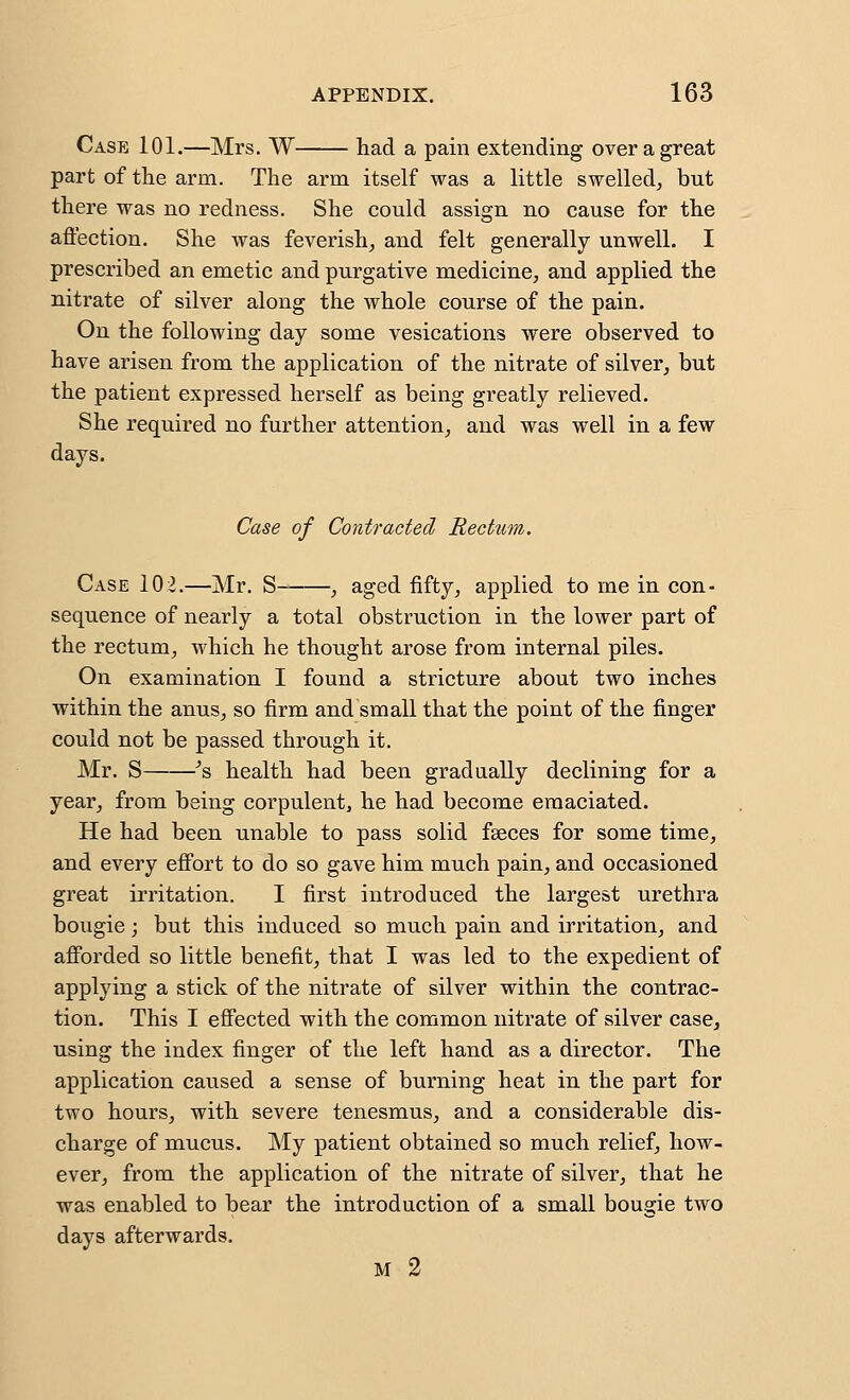 Case 101.—Mrs. W had a pain extending over a great part of the arm. The arm itself was a little swelled^ but there was no redness. She could assign no cause for the affection. She was feverish, and felt generally unwell. I prescribed an emetic and purgative medicine, and applied the nitrate of silver along the whole course of the pain. On the following day some vesications were observed to have arisen from the application of the nitrate of silver, but the patient expressed herself as being greatly relieved. She required no further attention, and was well in a few days. Case of Contracted Rectum. Case 102.—Mr. S- , aged fifty, applied to me in con- sequence of nearly a total obstruction in the lower part of the rectum, which he thought arose from internal piles. On examination I found a stricture about two inches within the anus, so firm and small that the point of the finger could not be passed through it, Mr. S ^s health had been gradually declining for a year, from being corpulent, he had become emaciated. He had been unable to pass solid faeces for some time, and every effort to do so gave him much pain, and occasioned great irritation. I first introduced the largest urethra bougie; but this induced so much pain and irritation, and afforded so little benefit, that I was led to the expedient of applying a stick of the nitrate of silver within the contrac- tion. This I effected with the common nitrate of silver case, using the index finger of the left hand as a director. The application caused a sense of burning heat in the part for two hours, with severe tenesmus, and a considerable dis- charge of mucus. My patient obtained so much relief, how- ever, from the application of the nitrate of silver, that he was enabled to bear the introduction of a small bougie two days afterwards. M 2