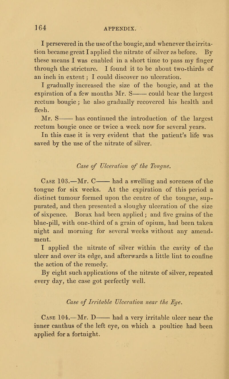 I persevered in the use of the bougie^ and whenever the irrita- tion became great I applied the nitrate of silver as before. By these means I was enabled in a short time to pass my finger through the stricture. I found it to be about two-thirds of an inch in extent; I could discover no ulceration. I gradually increased the size of the bougie^ and at the expiration of a few months Mr. S could bear the largest rectum bougie j he also gradually recovered his health and flesh. Mr. S has continued the introduction of the largest rectum bougie once or twice a week now for several years. In this case it is very evident that the patient^s life was saved by the use of the nitrate of silver. Case of Ulceration of tlie Tongue. Case 103.—Mr. C had a swelling and soreness of the tongue for six weeks. At the expiration of this period a distinct tumour formed upon the centre of the tongue^ sup- puratedj and then presented a sloughy ulceration of the size of sixpence. Borax had been applied; and five grains of the blue-pill^ with one-third of a grain of opiunij had been taken night and morning for several weeks without any amend- ment. I applied the nitrate of silver within the cavity of the ulcer and over its edge, and afterwards a little lint to confine the action of the remedy. By eight such applications of the nitrate of silver, repeated every day, the case got perfectly well. Case of Irritable Ulceration near the Bi/e. Case 104.—Mr. D had a very irritable ulcer near the inner canthus of the left eye, on which a poultice had been applied for a fortnight.