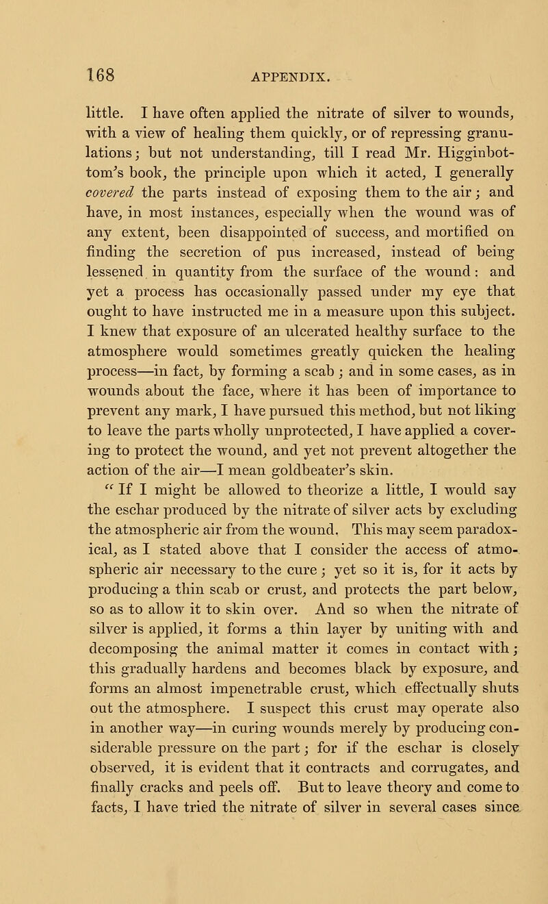 little. I have often applied the nitrate of silver to wounds, with a view of healing them quickly, or of repressing granu- lations; but not understanding, till I read Mr. Higginbot- tom^s book, the principle upon which it acted, I generally covered the parts instead of exposing them to the air; and have, in most instances, especially when the wound was of any extent, been disappointed of success, and mortified on finding the secretion of pus increased, instead of being lessened in quantity from the surface of the wound: and yet a process has occasionally passed under my eye that ought to have instructed me in a measure upon this subject. I knew that exposure of an ulcerated healthy surface to the atmosphere would sometimes greatly quicken the healing process—in fact, by forming a scab ; and in some cases, as in wounds about the face, where it has been of importance to prevent any mark, I have pursued this method, but not liking to leave the parts wholly unprotected, I have applied a cover- ing to protect the wound, and yet not prevent altogether the action of the air—I mean goldbeater^s skin. '' If I might be allowed to theorize a little, I would say the eschar produced by the nitrate of silver acts by excluding the atm.ospheric air from the wound. This may seem paradox- ical, as I stated above that I consider the access of atmo- spheric air necessary to the cure; yet so it is, for it acts by producing a thin scab or crust, and protects the part below, so as to allow it to skin over. And so when the nitrate of silver is applied, it forms a thin layer by uniting with and decomposing the animal matter it comes in contact with; this gradually hardens and becomes black by exposure, and forms an almost impenetrable crust, which effectually shuts out the atmosphere. I suspect this crust may operate also in another way—in curing wounds merely by producing con- siderable pressure on the part; for if the eschar is closely observed, it is evident that it contracts and corrugates, and finally cracks and peels off. But to leave theory and come to facts, I have tried the nitrate of silver in several cases since