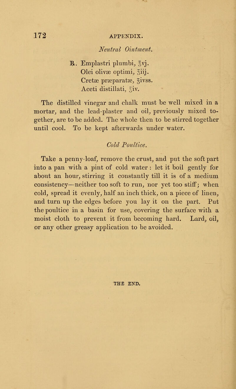 Neutral Ointment. R. Emplastri plumbi, §vj. Olei olivse optimi^ Jiij- Cretse prseparatse^ givss. Aceti distillati, 5iv. The distilled vinegar and clialk must be well mixed in a mortar^ and the lead-plaster and oil^ previously mixed to- gether^ are to be added. The whole then to be stirred together until cool. To be kept afterwards under water. Cold Poidtice. Take a penny-loaf, remove the crusty and put the soft part into a pan with a pint of cold water : let it boil gently for about an hour^ stirring it constantly till it is of a medium consistency—neither too soft to run, nor yet too stiff; when cold, spread it evenly, half an inch thick, on a piece of linen, and turn up the edges before you lay it on the part. Put the poultice in a basin for use, covering the surface with a moist cloth to prevent it from becoming hard. Lard, oil, or any other greasy application to be avoided. THE END.