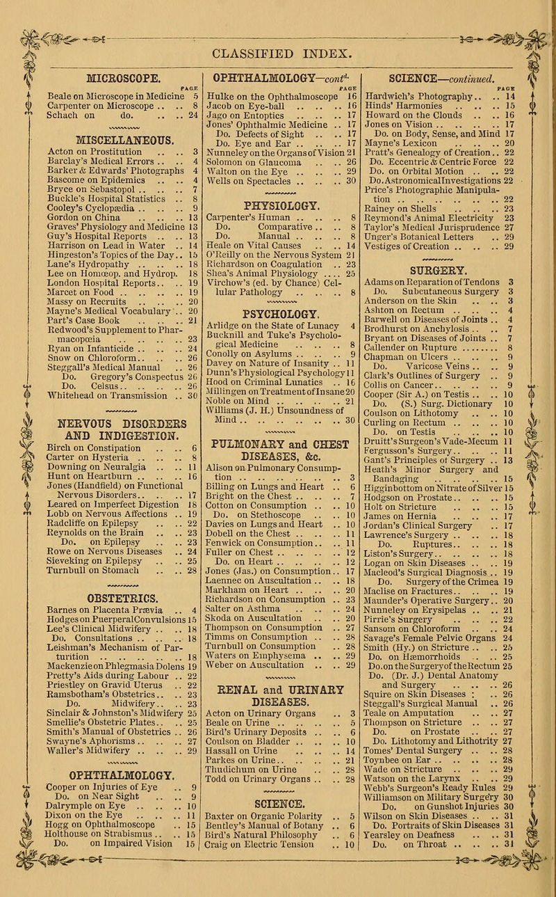 ^■—s©^- CLASSIFIED INDEX. A^ MICROSCOPE. PAGE Beale on Microscope in Medicine 5 Carpenter on Microscope .. .. 8 Schach on do. .... 24 MISCELLANEOUS. Acton on Prostitution .. .. 3 Barclay's Medical Errors .. .. 4 Barker &, Edwards' Photographs 4 Bascome on Epidemics .. .. 4 Bryce on Sebastopol 7 Buckle's Hospital Statistics .. 8 Cooley's Cyclopaadia 9 Gordon on China 13 Graves' Physiology and Jledicine 13 Guy's Hospital Reports .. ..13 Harrison on Lead in Water .. 14 Hinfieston's Topics of the Day.. 15 Lane's Hydropathy 18 Lee on Homoeop. and Hydrop. 18 London Hospital Reports.. .. 19 Marcet on Food 19 Massy on Recruits 20 JIayne's Medical Vocabulary .. 20 Part's Case Book 21 Redwood's Supplement to Phar- macopcBia 23 Ryan on Infanticide 24 Snow on Chloroform 26 Steggall's Iiledical Manual .. 26 Do. Gregory's Conspectus 20 Do. Celsus 20 Whitehead on Transmission .. 30 NEEVOUS DISOEBEES AND INDIGESTION. Birch on Constipation .. .. 6 Carter on Hysteria 8 Downing on Nem-algia .. ..11 Hunt on Heartburn 16 Jones (Handfield) on Functional Nervous Disorders 17 Leared on Imperfect Digestion IS Lobb on Nervous Affections .. 19 Radcliffe on Epilepsy .. .. 22 Reynolds on the Brain .. .. 23 Do. on Epilepsy .. .. 23 Rowe on Nervous Diseases .. 24 Sieveking on Epilepsy .. .. 25 TurnbuU on Stomach .. .. 28 OBSTETRICS. Barnes on Placenta Prtevia .. 4 Hodges on PuerperalConrulsions 15 Lee's Clinical Midwifery .. ..18 Do. Consultations 18 Leishman's Mechanism of Par- turition 18 MackenzieonPhlegmasiaDolens 19 Pretty's Aids during Labour .. 22 Priestley on Gravid Uterus .. 22 Ramshotham's Obstetrics.. .. 23 Do. I\Iidwifery.. .. 23 Sinclair & Johnston's Midwifery 25 Smellie's Obstetric Plates.. .. 25 Smitli's Manual of Obstetrics .. 26 Swayne's Apliorisms 27 Waller's Midwifery 29 OPHTHALMOLOGY. Cooper on Injuries of Eye .. 9 Do. on Near Sight .. .. 9 Dalrymple on Eye 10 Dixon on the Eye 11 Hogg on Ophthalmoscope .. 15 Holthouse on Strabismus .. .. 15 Do. on Impaired Vision 15 OPHTHALMOLOGY-COW^- PAGE Hulke on the Ophthalmoscope 16 Jacob on Eye-ball 16 Jago on Entoptics 17 Jones' Ophthalmic Medicine .. 17 Do. Defects of Sight .. ..17 Do. Eye and Ear 17 Nunneley on the Organs of Vision 21 Solomon on Glaucoma .. .. 26 Walton on the Eye 29 Wells on Spectacles 30 PHYSIOLOGY. Cai-penter's Human 8 Do. Comparative .. .. 8 Do. Manual 8 Heale on Vital Causes .. ..14 O'Reilly on the Nervous System 21 Richardson on Coagulation .. 23 Shea's Animal Physiology .... 25 Virchow's (ed. hy Chance) Cel- lular Pathology 8 PSYCHOLOGY. Ai'lidge on the State of Lunacy 4 Bucknill and Tuke's Psycholo- gical Medicine 8 Conolly on Asylums 9 Davey on Nature of Insanity .. 11 Dunn's Physiological Psychology 11 Hood on Criminal Lunatics .. 16 Jlillingen on Treatment of Insane 20 Noble on Mind 21 Williams (J. H.) Unsoundness of Mind 30 PULMONARY and CHEST DISEASES, &c. Alison on Pulmonary Consump- tion 3 Billing on Lungs and Heart .. 6 Bright on the Chest 7 Cotton on Consumption .. ..10 Do. on Stethoscope .. .,10 Dalies on Lungs and Heart .. 10 DobeU on the Chest 11 Fenwick on Consumption.. ..11 Fuller on Chest .. ~ 12 Do. on Heart 12 Jones (Jas.) on Consumption.. 17 Laennec on Auscultation .. .. 18 Markham on Heart 20 Richardson on Consumption .. 23 Salter on Asthma 24 Skoda on Auscultation .. .. 20 Thompson on Consumption .. 27 Timms on Consumption .. .. 28 Turnbull on Consumption .. 28 Waters on Emphysema .. .. 29 Weber on Auscultation ,. .. 29 RENAL and URINARY DISEASES. Acton on Urinary Organs .. 3 Beale on Urine 5 Bird's Urinary Deposits .. .. 6 Coulson on Bladder 10 Hassall on Urine 14 Parkes on Urine 21 Thudichum on Urine .. ,. 28 Todd on Urinary Organs .. .. 28 SCIENCE. Baxter on Organic Polarity .. 5 Ben tley's Manual of Botany .. 6 Bird's Natural Philosophy .. 6 Craig on Electric Tension .. 10 :^y « c-V SCIENCE—continued. PAGH Hardwixih's Photography.. .. 14 Hinds'Harmonies 15 Howard on the Clouds .. ..16 Jones on Vision 17 Do. on Body, Sense, and Mind 17 Mayne's Lexicon 20 Pratt's Genealogy of Creation.. 22 Do. Eccentric & Centric Force 22 Do. on Orbital Motion .. .. 22 Do.Astronomicallnvestigations 22 ■ Price's Photographic Manipula- tion 22 Rainey on Shells 23 Reymond's Animal Electricity 23 Taylor's Medical Jurisprudence 27 Unger's Botanical Letters .. 29 Vestiges of Creation 29 SURGERY. Adams on Reparation of Tendons 3 Do. Subcutaneous Surgery 3 Anderson on the Skin .. .. 3 Ashton on Rectum 4 Barwell on Diseases of Joints .. 4 Brodhiirst on Anchylosis .. .. 7 Bryant on Diseases of Joints .. 7 Callender on Rupture 8 Chapman on Ulcers 9 Do. Varicose Veins .. .. 9 Clark's Outlines of Surgery .. 9 Collis on Cancer 9 Cooper (Sir A.) on Testis .. .. 10 Do. (S.) Surg. Dictionary 10 Coulson on Lithotomy .. .. 10 Curling on Rectum 10 Do. on Testis 10 Druitt's Surgeon's Vade-Mecum 11 ( Fergusson's Surgery 11 Gant's Principles ot Surgery ..13 Heath's Minor Surgery and Bandaging 15 Higginbottom on Nitrate of Silver 15 Hodgson on Prostate 15 Holt on Stricture 15 James on Hernia 17 •Jordan's Clinical Surgery .. 17 Lawrence's Surgery 18 Do. Ruptures 18 Liston's Surgery 18 Logan on Skin Diseases .. ..19 Macleod's Surgical Diagnosis .. 19 Do. Surgery of the Crimea 19 Maclise on Fractures 19 Maunder's Operative Surgery.. 20 Nimneley on Erysipelas .. ..21 Pirrie's Surgery 22 Sansom on Chloroform .. .. 24 Savage's Female Pelvic Organs 24 Smith (Hy.) on Stricture .. .. 25 Do. on Hsemorrhoids -. .. 25 Do.ontheSurgeryoftheRectum 25 Do. (Dr. J.) Dental Anatomy and Surgery 26 Squire on Skin Diseases : .. 26 SteggaU's Surgical Manual .. 26 Teale on Amputation .. .. 27 Thompson on Stricture .. .. 27 Do. on Prostate .. .. 27 Do. Lithotomy and Lithotrity 27 Tomes' Dental Surgery .. .. 28 Toynbee on Ear 28 Wade on Stricture 29 Watson on the Larynx .. .. 29 Webb's Surgeon's Ready Rules 29 Williamson on Military SurgeYy 30 Do. on Gunshot Injuries 30 Wilson on Skin Diseases .. ..31 Do. Portraits of Skin Diseases 31 Yearsley on Deafness .. ..31 Do. on Throat 31