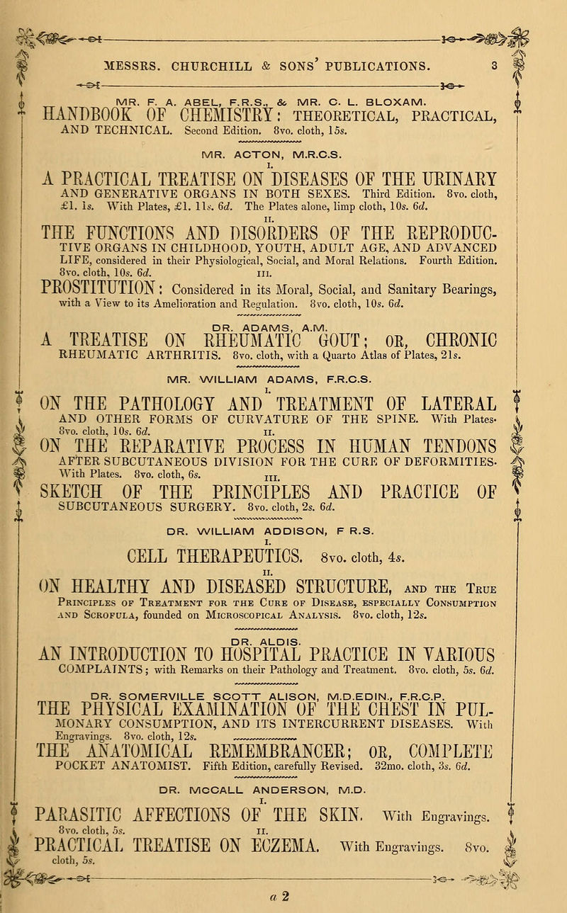 -©4 ■—— ■ ■ ___ JO-* MESSRS. CHURCHILL & SONs' PUBLICATIONS. 3 MR. F. A. ABEL, F.R.S., &, MR. C. L. BLOXAM. HANDBOOK OF CHEMISTRY: theoretical, practical, AND TECHNICAL. Second Edition. 8vo. cloth, 15s. MR. ACTON, M.R.C.S. A PRACTICAL TREATISE ON DISEASES OE THE URINARY AND GENERATIVE ORGANS IN BOTH SEXES. Third Edition. 8vo. cloth, £1. is. With Plates, £1. lis. 6d. The Plates alone, limp cloth, 10s. 6d. THE FUNCTIONS AND DISORDERS OF THE REPRODUC- TIVE ORGANS IN CHILDHOOD, YOUTH, ADULT AGE, AND ADVANCED LIFE, considered in their Physiological, Social, and Moral Rela,tions. Fourth Edition. 8vo. cloth, 10s. 6d. in. PROSTITUTION: Considered in its Moral, Social, and Sanitary Bearings, I with a V'iew to its Amelioration and Regulation. 8vo. cloth, 10s. 6d. I DR. ADAMS, A.M. A TREATISE ON RHEUMATIC GOUT; OR, CHRONIC RHEUMATIC ARTHRITIS. 8vo. cloth, with a Quarto Atlas of Plates, 21s. I MR. \A/ILLIAM ADAMS, F.R.C.S. f ON THE PATHOLOGY AND''TREATMENT OF LATERAL f AND OTHER FORMS OF CURVATURE OF THE SPINE. With Plates- 8vo. cloth, 10s. 6d. ii. ON THE REPARATIVE PROCESS IN HUMAN TENDONS AFTER SUBCUTANEOUS DIVISION FOR THE CURE OF DEFORMITIES- With Plates. 8vo. cloth, 6s. jji SKETCH OF THE PRINCIPLES AND PRACTICE OF SUBCUTANEOUS SURGERY. 8vo. cloth, 2s. 6d. DR. \A/ILLIAM ADDISON, F R.S. CELL THERAPEUTICS. 8vo. doth, 4.. ON HEALTHY AND DISEASED STRUCTURE, and the True Principles of Treatment for the Cure of Disease, especially Consumption AND Scrofula, founded on Microscopical Analysis. 8vo. cloth, 12s. ^> DR. ALOIS. AN INTRODUCTION TO HOSPITAL PRACTICE IN VARIOUS COMPLAINTS; with Remarks on their Pathology and Treatment. 8vo. cloth, 5s. 6d. DR. SOMERVILLE SCOTT ALISON, M.D.EDIN., F.R.C.P. THE PHYSICAL EXAMINATION OF THE CHEST IN PUL- MONARY CONSUMPTION, AND ITS INTERCURRENT DISEASES. With Engravings. 8vo. cloth, 12s. . THE ANATOMICAL REMEMBRANCER; OR, COMPLETE POCKET ANATOMIST. Fifth Edition, carefully Revised. 32mo. cloth, 3s. 6d. DR. MCCALL ANDERSON, M.D. PARASITIC AFFECTIONS OF' THE SKIN. With Engravings, f 8vo. cloth, 5s. II. k PRACTICAL TREATISE ON ECZEMA. With Engravings. 8vo. I cloth, 5s. ^ «. 2