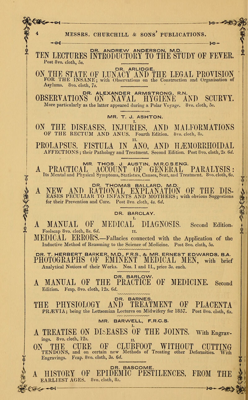 -«< ^ ._ ^ _ J^*.^^^^ 4 MESSRS. CHURCHILL & SONs' PUBLICATIONS. —©4 ^fe— ^^^^ DR. ANDREW ANDERSON, M.D. TEN LECTURES INTRODUCTORY TO THE STUDY OF EEYER. Post 8vo. cloth, 5s. ^,^ „ DR. ARLIDGE. ON THE STATE OE LUNACY AND THE LEGAL PROYISION FOR THE INSANE; with Observations on the Construction and Organisation of Asylums. 8vo. cloth, 7s. __ DR. ALEXANDER ARMSTRONG, R.N. OBSERVATIONS ON NAYAL HYGIENE AND SCURYY. More particularly as the latter appeared during a Polar Voyage. JJvo. cloth, 5s. MR. T. J. ASHTON. ON THE DISEASES, INJURIES. AND MALFORMATIONS OF THE RECTUM AND ANUS. Fourth Edition. 8vo. cloth, 8*,-. PROLAPSUS. FISTULA IN ANO, AND HEMORRHOIDAL AFFECTIONS ; their Pathology and Treatment. Second Edition. Post 8vo. cloth, 2s. Qd. MR. THOS. J. AUSTIN, M.R.C.S.ENG. A PRACTICAL. ACCOUNT OF GENEIIAL PARALYSIS: Its Mental and Physical Symptoms, Statistics, Causes, Seat, and Treatment. 8vo. cloth, 6s. DR. THOMAS BALLARD, M.D; A NEW AND RATIONAL EXPLANATION OF THE DIS- EASES PECULIAR TO INFANTS AND MOTHERS; with obvious Suggestions for their Prevention and Cure. Post 8vo. cloth, 4s. 6rf. DR. BARCLAY. A MANUAL OF MEDICAL DIAGNOSIS, Second Edition. Foolscap Bvo. cloth, 8s. M. ii. MEDICAL ERRORS.—Fallacies connected with the Application of the Inductive Method of Reasoning to the Science of Medicine. Post Bvo. cloth, 5s. DR. T. HERBERT BARKER, M.D., F.R.S., & MR. ERNEST ED\A/ARDS, B.A. PHOTOGRAPHS OF EMINENT MEDICAL MEN, with brief Analytical Notices of their Works. Nos. I and II., price 3s. each. DR. BARLONA/. A MANUAL OF THE PRACTICE OF MEDICINE. Second Edition. Fcap, 8vo. cloth, 12s. 6c?. DR. BARNES. THE PHYSIOLOGY AND TREATMENT OF PLACENTA PR.S;VIA; being the Lettsomian Lectures on Midwifery for 1857. Post 8vo. cloth, Qs. MR. BARWELL, F.R.C.S. A TREATISE ON DISEASES OF THE JOINTS. With Engrav- ings. Bvo. cloth, 12s. u ON THE CURE OF CLUBFOOT WITHOUT CUTTING TENDONS, and on certain new Methods of Treating other Deformities. With X Engravings. Fcap. Bvo. cloth, 3s. Qd. < 4 DR. BASCOME. i A HISTORY OF EPIDEMIC PESTILENCES, FROM THE J .5 EARLIEST AGES. 8vo. cloth, 8^. ^^ V