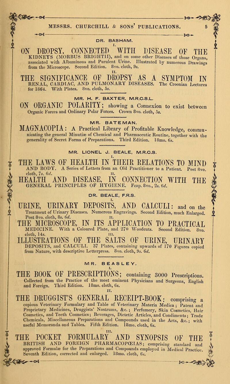 —©<- MESSRS. CHURCHILL & SONS PUBLICATIONS. ■i^—^^m>j -©^- }«- DR. BASHAM. ON DROPSY, COMECTET) WITH DISEASE OF THE ' KIDNEYS (MORBUS BRIGHTII), and on some other Diseases of those Organs, associated with Albuminous and Purulent Urine. Illustrated by numerous Drawings from the Microscope. Second Edition, 8vo. cloth, 9s. THE SIONIFICANCE OE DROPSY AS A SYMPTOM IN RENAL, CARDIAC, AND PULMONARY DISEASES. The Croonian Lectures for 1864. With Plates. 8vo. cloth, 5s. MR. H. F. BAXTER, M.R.C.S.L. ON ORGANIC POLARITY; showing a Connexion to exist between Organic Forces and Ordinary Polar Forces. Crown Svo. cloth, 5s. MR. BATEMAN. MAGtNACOPIA : a Practical Library of Profitable Knowledge, commu- nicating the general Minutiae of Chemical and Pharmaceutic Routine, too-ether with the generality of Secret Forms of Preparations. Third Edition. 18mo. 6s. MR. LIONEL J. BEALE, M.R.C.S. THE LAWS OE HEALTH IN THEIR RELATIONS TO MIND ; AND BODY. A Series of Letters from an Old Practitioner to a Patient. Post 8vo. i cloth, 7s. 6d. II. ' i HEALTH AND DISEASE, IN CONNECTION WITH THE J GENERAL PRINCIPLES OF HYGIENE. Fcap. 8vo., 2s. 6cf. (^ DR. BEALE, F.R.S. 1 URINE, URINARY DEPOSITS, AND CALCULI: and on the 1 Treatment of Urinary Diseases. Numerous Engravings. Second Edition, much Enlaro-ed. i Post Svo. cloth, 8s. 6d. ii. THE MICROSCOPE, IN ITS APPLICATION TO PRACTICAL MEDICINE. With a Coloured Plate, and 270 Woodcuts. Second Edition. Svo. cloth, 14s. III. ILLUSTRATIONS OF THE SALTS OF URINE, URINARY DEPOSITS, and CALCULI. 37 Plates, containing upwards of 170 Figures copied from Nature, with descriptive Letterpress. Svo. cloth, 9s. 6d, M R. B E AS L E Y. THE BOOK OF PRESCRIPTIONS; containing 3000 Prescriptions. Collected from the Practice of the most eminent Physicians and Surgeons, Eno-lish and Foreign. Third Edition. IRmn ^mh fio ISmo. cloth, 6s, II. THE DRUGGIST'S GENERAL RECEIPT-BOOK: comprising a copious Veterinary Formulary and Table of Veterinary Materia Medica ; Patent and Proprietary Medicines, Druggists'Nostrums, &c.; Perfumery, Skin Cosmetics, Hair &c. Cosmetics, and Teeth Cosmetics; Beverages, Dietetic Articles, and Condiments; Chemicals, Miscellaneous Preparations and Compounds used in the Arts, &c. useful Memoranda and Tables. Fifth Edition. ISmo. cloth, 6s. Trade with III. THE POCKET FORMULARY AND SYNOPSIS OF THE BRITISH AND FOREIGN PHARMACOPEIAS; comprising standard and approved Formulae for the Preparations and Compounds employed in Medical Practice. Seventh Edition, corrected and enlarged. 18mo. cloth, 6s. ■$»-—-&{