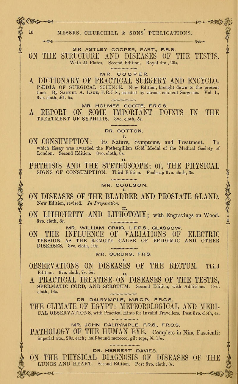 10 MESSRS. CHURCHILL & SONS PUBLICATIONS. # —^i—— j^— s SIR ASTLEY COOPER, BART., F.R.S. ON THE STRUCTURE AND DISEASES OE THE TESTIS. With 24 Plates. Second Edition. Royal 4to., 20s. MR. COOPER. A DICTIONAEY OE PEACTICAL SDEOERY AND ENCYCLO- P^DIA OF SURGICAL SCIENCE. New Edition, brought down to the present time. By Samuel A. Lane, F.R.C.S., assisted by various eminent Surgeons. Vol. I., 8vo. cloth, £1. 5s. MR. HOLMES COOTE, F.R.C.S. A REPORT ON SOME IMPORTANT POINTS IN THE TREATMENT OF SYPHILIS. 8vo. cloth, 5s. DR. COTTON. ON CONSUMPTION: its Nature, Symptoms, and Treatment. To which Essay was awarded the Fothergillian Gold Medal of the Medical Society of London. Second Edition. 8vo. cloth, 8s. PHTHISIS AND THE STETHOSCOPE; OE, THE PHYSICAL SIGNS OF CONSUMPTION. Third Edition. Foolscap 8vo. cloth, 3s. MR. COULSON. ON DISEASES OE THE BLADDER AND PROSTATE GLAND. New Edition, revised. In Preparation. ON LITHOTRITY AND LITHOTOMY; with Engravings on Wood. 8vo. cloth, 8s. ,. MR. WILLIAM CRAIG, L.F.P.S., GLASGOW. ON THE INFLUENCE OE VARIATIONS OF ELECTRIC TENSION AS THE REMOTE CAUSE OF EPIDEMIC AND OTHER DISEASES. 8vo. cloth, 10s. MR. CURLING, F.R.S. OBSERVATIONS ON DISEASES OF THE RECTUM. Third Edition. 8vo. cloth, 7s. 6d, jj A PRACTICAL TREATISE ON'DISEASES OF THE TESTIS, SPERMATIC CORD, AND SCROTUM. Second Edition, with Additions. 8vo. cloth, 14s. DR. DALRYMPLE, M.R.C.P., F.R.C.S. THE CLIMATE OF EGYPT: METEOROLOGICAL AND MEDI- CAL OBSERVATIONS, with Practical Hints for Invalid Travellers. Post 8vo. cloth, 4s. MR. JOHN DALRYMPLE, F.R.S., F.R.C.S. PATHOLOGY OF THE HUMAN EYE. Complete in Nine Fasciculi: imperial 4to., 20s. each; half-bound morocco, gilt tops, 91.15s. DR. HERBERT DAVIES. ON THE PHYSICAL DIAGNOSIS OF DISEASES OF THE LUNGS AND HEART. Second Edition. Post 8vo. cloth, 8s. .,-&i _— j.e_