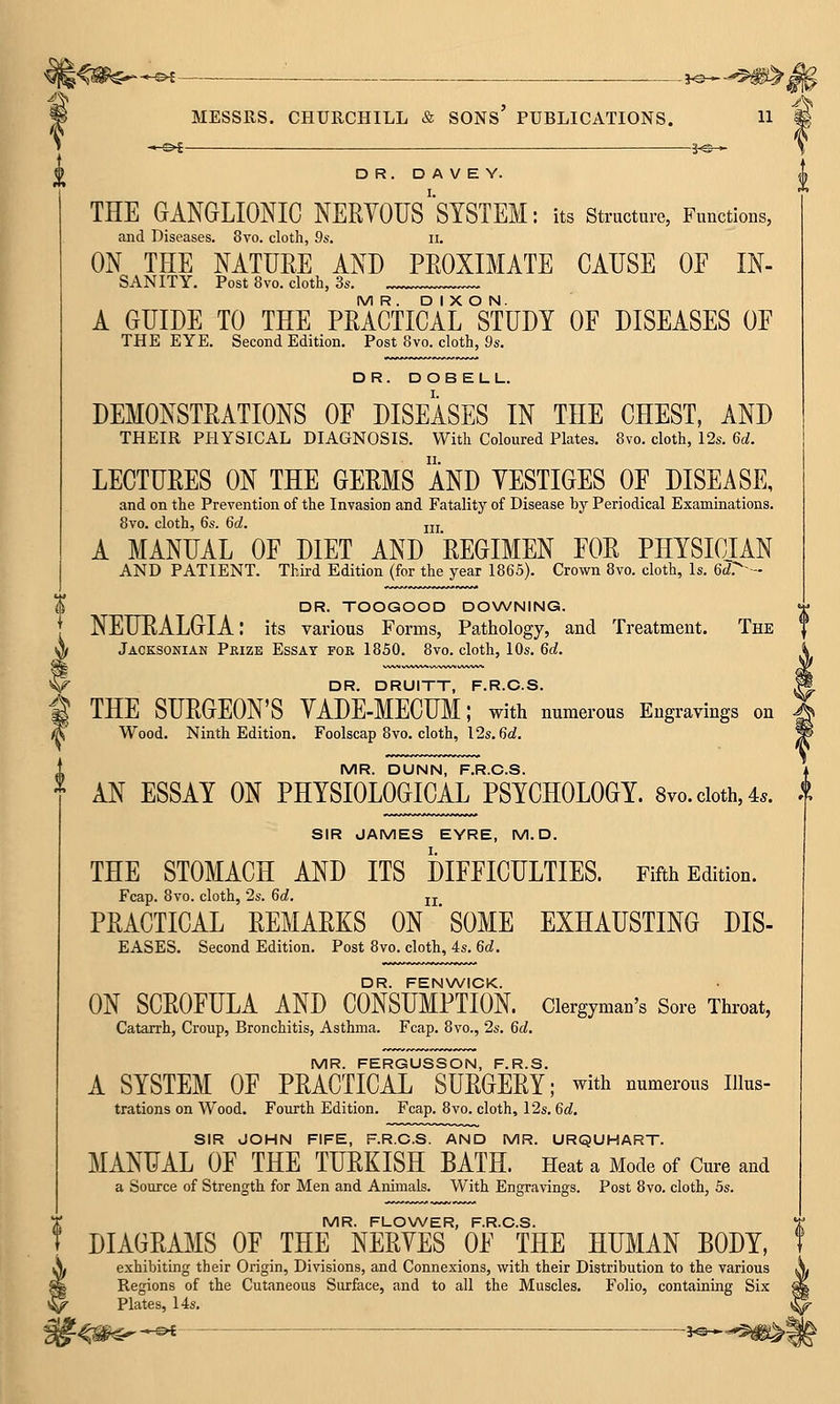 ^^ MESSRS. CHURCHILL & SONS' PUBLICATIONS. H DR. D A V E Y. THE GANGLIONIC NERVOUS''SYSTEM: its structure, Functions, and Diseases. 8yo. cloth, 9s. ii. ON THE NATUEE AND PEOXIMATE CAUSE OF IN- SANITY, Post 8vo. cloth, 3s. MR. DIXON. A GUIDE TO THE PEACTICAL STUDY OF DISEASES OF THE EYE. Second Edition. Post 8vo. cloth, 9s. DR. DOBELL. DEMONSTEATIONS OF DISEASES IN THE CHEST, AND THEIR PHYSICAL DIAGNOSIS. With Coloured Plates. 8vo. cloth, 12s. 6d. LECTUEES ON THE GEEMS AND YESTIGES OF DISEASE, and on the Prevention of the Invasion and Fatality of Disease by Periodical Examinations. 8vo. cloth, 6s. 6d. jjj A MANUAL OF DIET AND EEGIMEN FOE PHYSICIAN AND PATIENT. Third Edition (for the year 1865). Crown 8vo. cloth. Is. 6rf>-- DR. TOOGOOD DOWNING. NEURALGIA: its various Forms, Pathology, and Treatment. The Jacksonian Prize Essay fok 1850. 8vo. cloth, 10s. 6d. DR. DRUITT, F.R.C.S. THE SUEGEON'S YADE-MECUM; with numerous Engravings on Wood. Ninth Edition. Foolscap 8vo. cloth, 12s, 6<i. MR. DUNN, F.R.C.S. AN ESSAY ON PHYSIOLOGICAL PSYCHOLOGY. 8vo. doth, 4.. SIR JAMES EYRE, M. D. THE STOMACH AND ITS DIFFICULTIES. Fifth Edition. Fcap. 8vo. cloth, 2s. 6d. jj PEACTICAL EEMAEKS ON ' SOME EXHAUSTING DIS- EASES. Second Edition. Post 8vo. cloth, 4s. 6d. DR. FENWICK. ON SCEOFULA AND CONSUMPTION. Clergyman's Sore Throat, Catarrh, Croup, Bronchitis, Asthma. Fcap. 8vo., 2s. 6d. MR. FERGUSSON, F.R.S. A SYSTEM OF PRACTICAL SURGERY; with numerous iiius- trations on Wood. Fourth Edition. Fcap. 8 vo. cloth, 12s. 6cf. SIR JOHN FIFE, F.R.C.S. AND MR. URQUHART. MANUAL OF THE TURKISH BATH. Heat a Mode of Cure and a Source of Strength for Men and Animals. With Engravings. Post 8vo. cloth, 5s. MR. FLOWER, F.R.C.S. DIAGRAMS OF THE NERVES OF THE HUMAN BODY, exhibiting their Origin, Divisions, and Connexions, with their Distribution to the various Regions of the Cutaneous Surface, and to all the Muscles. Folio, containing Six Plates, 14s.