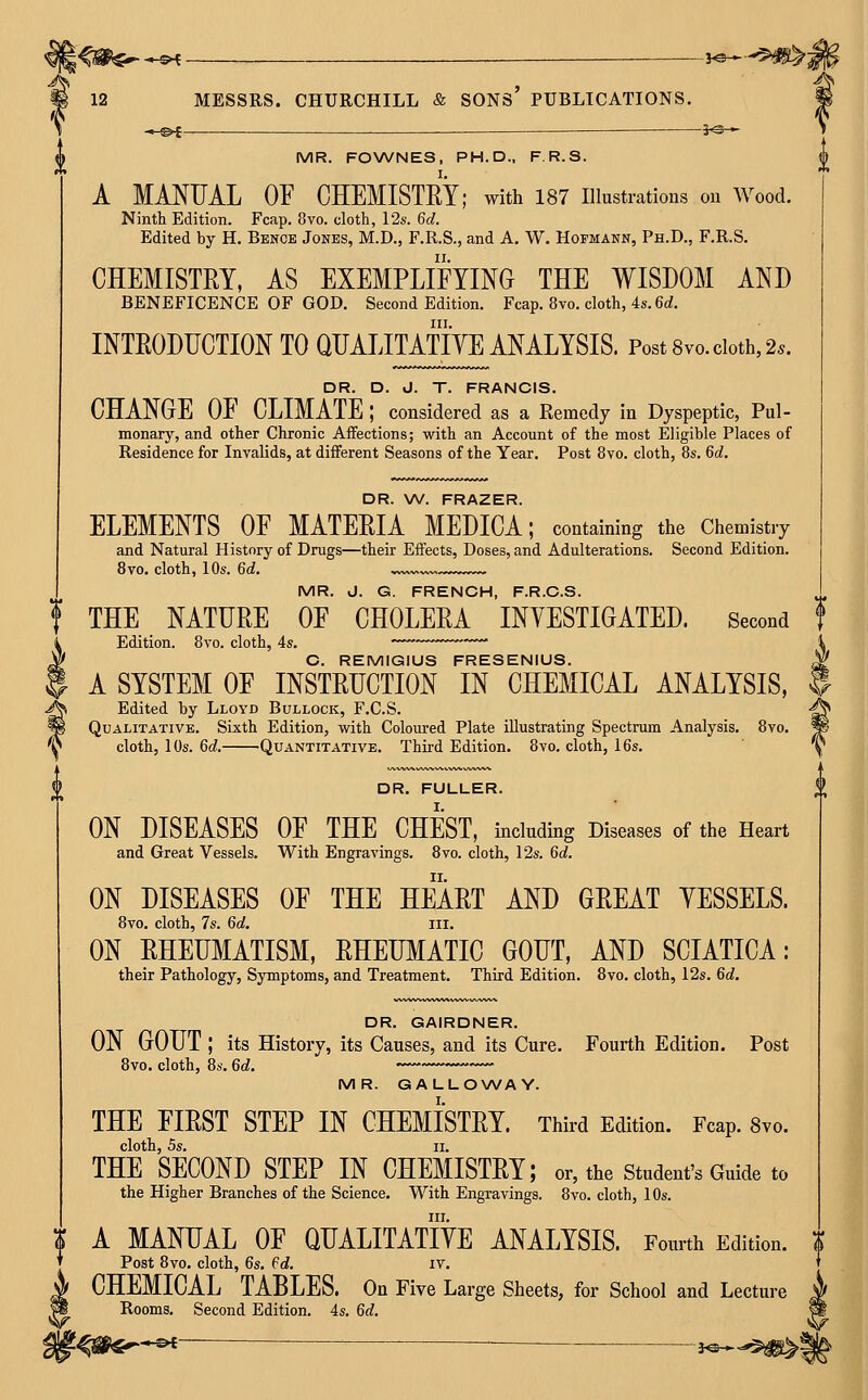 -»-©f jO » ^ MR. FOWNES, PH.D., F.R.S. A MANUAL OF CHEMISTRY; with 187 illustrations on Wood. Ninth Edition. Fcap. 8vo. cloth, 12s. 6d. Edited by H. Bence Jones, M.D., F.R.S., and A. W. Hofmann, Ph.D., F.R.S. CHEMISTRY, AS EXEMPLIFYING THE WISDOM AND BENEFICENCE OF GOD. Second Edition. Fcap. 8vo. cloth, 4s. 6d. III. INTRODUCTION TO QUALITATIYE ANALYSIS. Post 8vo. doth, 2.. DR. D. J. T. FRANCIS. CHANGE 01 CLIMATE ; considered as a Remedy in Dyspeptic, Pul- monary, and other Chronic Affections; with an Account of the most Eligible Places of Residence for Invalids, at different Seasons of the Year. Post 8vo. cloth, 8s. 6d. DR. W. FRAZER. ELEMENTS OF MATERIA MEDICA; containing the Chemistry and Natural History of Drugs—their Effects, Doses, and Adulterations. Second Edition. 8vo. cloth, 10s. 6d. MR. J. G. FRENCH, F.R.C.S. I THE NATURE OF CHOLERA INYESTIGATED. Second Edition. 8vo. cloth, 4s. ■ O. REMIGIUS FRESENIUS. A SYSTEM OF INSTRUCTION IN CHEMICAL ANALYSIS, Edited by Lloyd Bullock, F.C.S. Qualitative. Sixth Edition, with Coloured Plate illustrating Spectrum Analysis. 8vo. cloth, 10s. 6d. Quantitative. Third Edition. Bvo. cloth, 16s. DR. FULLER. ON DISEASES OF THE CHEST, including Diseases of the Heart and Great Vessels. With Engravings. Bvo. cloth, 12s. 6c?. ON DISEASES OF THE HEART AND GREAT YESSELS. 8vo. cloth, 7s. 6d. iii. ON RHEUMATISM, RHEUMATIC GOUT, AND SCIATICA: their Pathology, Symptoms, and Treatment. Third Edition. 8vo. cloth, 12s. 6d. DR. GAIRDNER. ON GOUT ; its History, its Causes, and its Cure. Fourth Edition. Post 8vo. cloth, 8s. 6d. MR. GALLOWAY. THE FIRST STEP IN CHEMISTRY. Third Edition. Fcap. Svo. cloth, 5s. II, THE SECOND STEP IN CHEMISTRY; or, the student's Guide to the Higher Branches of the Science. With Engravings. 8vo. cloth, 10s. III. ^ A MANUAL OF QUALITATIYE ANALYSIS. Fourth Edition. I Post 8vo, cloth, 6s. ed. it. CHEMICAL TABLES. On Five Large Sheets, for School and Lecture Rooms. Second Edition. 4s. 6d. -«-©*- }©-*