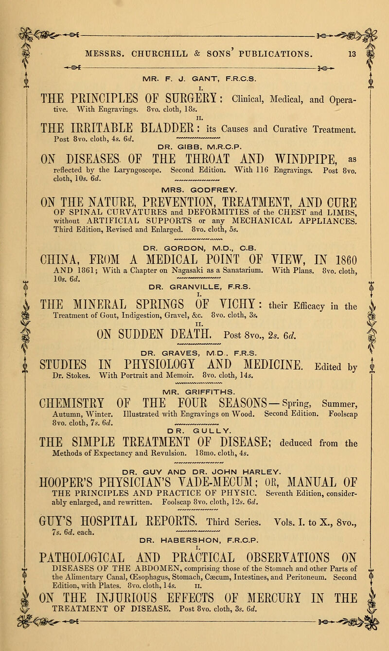 -1-©^ MESSRS. —©4 CHURCHILL & sons' PUBLICATIONS. 13 MR. F. J. GANT, F.R.C.S. THE PEINCIPLES OF SURGEM : Clinical, Medical, and Opera- tive. With Engravings. 8vo. cloth, 18s. II. THE lEEITABLE BLADDER : its Causes and Curative Treatment. Post 8vo. cloth, 4s. 6d. DR. GIBB, M.R.C.P. ON DISEASES. OF THE THROAT AND WINDPIPE, as reflected by the Laryngoscope. Second Edition. With 116 Engravings. Post 8vo. cloth, 10s. 6d. „„„ MRS. GODFREY. ON THE NATURE, PRETENTION, TREATMENT, AND CURE OF SPINAL CURVATURES and DEFORMITIES of the CHEST and LIMBS, without ARTIFICIAL SUPPORTS or any MECHANICAL APPLIANCES. Third Edition, Revised and Enlarged. 8vo. cloth, 5s. DR. GORDON, M.D., O.B. CHINA, FROM A MEDICAL POINT OF VIEW, IN 1860 AND 1861; With a Chapter on Nagasaki as a Sanatarium. With Plans. 8vo. cloth, _ 10s. 6d. $ DR. GRANVILLE, F.R.S. X THE MINERAL SPRINGS OF YICHT : their Efficacy in the ^ Treatment of Gout, Indigestion, Gravel, &c. 8vo. cloth, 3s, ^ f ON SUDDEN DEATH. Post Svo., 2s. 6d. I S DR. GRAVES, MD.. F.R.S. ^ i STUDIES IN PHYSIOLOGY AND MEDICINE. Edited by i Dr. Stokes. With Portrait and Memoir. 8vo. cloth, 14s. MR. GRIFFITHS. CHEMISTRY OF THE FOUR SEASONS-Spring, Summer, Autumn, Winter. Illustrated with Engravings on Wood. Second Edition. Foolscap 8vo. cloth, 7s. 6d. THE SIMPLE TREATMENT OF DISEASE; deduced from the Methods of Expectancy and Revulsion. 18mo. cloth, 4s. DR. GUY AND DR. JOHN HARLEY. HOOPER'S PHYSICIAN'S YADE-MECUM; OE, MANUAL OF THE PRINCIPLES AND PRACTICE OF PHYSIC. Seventh Edition, consider- ably enlarged, and rewritten. Foolscap Svo. cloth, 12s. 6d. GUY'S HOSPITAL REPORTS. Third Series. Vols. I. to X., 8vo., 7s. 6d. each, —' DR. HABERSHON, F.R.C.P. PATHOLOGICAL AND PRACTICAL OBSERVATIONS ON DISEASES OF THE ABDOMEN, comprising those of the Stomach and other Parts of the Alimentary Canal, CEsophagus, Stomach, Caecum, Intestines, and Peritoneum. Second Edition, with Plates. 8vo. cloth, 14s. ii. ON THE INJURIOUS EFFECTS OF MERCURY IN THE | TREATMENT OF DISEASE. Post 8vo. cloth, 3s. 6d. ^