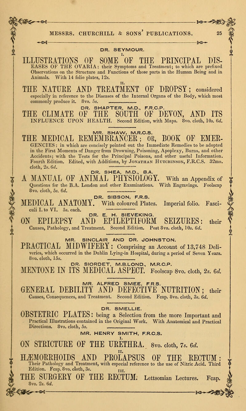 DR. SEYMOUR. ILLUSTRATIOI^S OF SOME'OF THE PRINCIPAL DIS- eases of the OVARIA: their Symptoms and Treatment; to which are prefixed Observations on the Structure and Functions of those parts in the Human Being and in Animals. With 14 folio plates, 12s. THE NATURE AND TREATMENT OF DROPSY; considered especially in reference to the Diseases of the Internal Organs of the Body, which most commonly produce it. 8vo. 5s. ..w. .- DR. SHAPTER, M.D., F.R.C.P. THE CLIMATE OF THE SOUTH OF DEYON, AND ITS INFLUENCE UPON HEALTH, Second Edition, with Maps. 8vo. cloth, 10s. 6d. MR. SHAW, M.R.C.S. THE MEDICAL REMEMBRANCER; OR, BOOK OF EMER- GENCIES : in which are concisely pointed out the Immediate Remedies to be adopted in the First Moments of Danger from Drowning, Poisoning, Apoplexy, Burns, and other Accidents; with the Tests for the Principal Poisons, and other useful Information. Fourth Edition, Edited, with Additions, by Jonathan Hutchinson, F.R.C.S. 32mo. cloth, 2s. 6d. • ww.^^ DR. SHEA, M.D., B.A. A MANUAL OF ANIMAL PHYSIOLOGY, with an Appendix of Questions for the B.A. London and other Examinations, With Engravings, Foolscap 8vo. cloth, 5s. 6d. ~~—-,.-,^.v-~~ DR. SIBSON, F.R.S. MEDICAL ANATOMY, with coloured Plates. Imperial folio. Fasci- culi I. to VI. 5s. each, ■ — DR, E. H. SIEVEKING. ON EPILEPSY AND EPILEPTIFORM SEIZURES: their Causes, Pathology, and Treatment. Second Edition. Post 8vo. cloth, 10s, 6d, MR. SINCLAIR AND DR. JOHNSTON. PRACTICAL MIDWIFERY : Comprising an Account of 13,748 Deli- veries, which occurred in the Dublin Lying-in Hospital, during a period of Seven Y ears. 8vo, cloth, 15s, „.„w,w«v„w~— DR. SIORDET, M.B.LOND., M.R.C.P. MENTONE IN ITS MEDICAL ASPECL Foolscap 8vo. cloth, 2s. 6d. MR. ALFRED SMEE, F.R.S. GENERAL DEBILITY AND DEFECTIVE NUTRITION; their Causes, Consequences, and Treatment. Second Edition. Fcap. 8vo. cloth, 3s. 6d. DR. SMELLIE. OBSTETRIC PLATES; being a Selection from the more Important and Practical Illustrations contained in the Original Work. With Anatomical and Practical Directions. 8vo. cloth, 5s. „^ MR. HENRY SMITH, F.R.C.S. ON STRICTURE OF THE URETHRA. Svo. doth, 7.. 6d .. HEMORRHOIDS AND PROLAPSUS OF THE RECTUM: Their Pathology and Treatment, with especial reference to the use of Nitric Acid. Third Edition. Fcap. 8vo. cloth, 3s. jjj THE SURGERY OF THE RECTUM; Lettsomian Lectures. Fcap. 8vo. 2s. 6d. -<§^$^*^ hS^-'^m^\