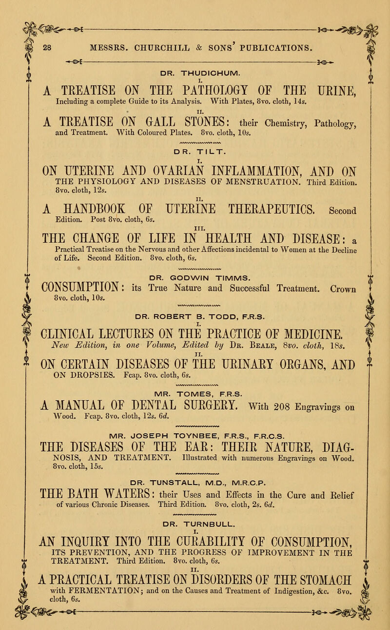 ^ 28 MESSRS. CHURCHILL & SONs' PUBLICATIONS. DR. THUDICHUM. A TREATISE ON THE PATHOLOGY OF THE URINE, Including a complete Guide to its Analysis. With Plates, 8vo. cloth, 14s. A TREATISE ON OALL STONES: their Chemistry, Pathology, and Treatment. With Coloured Plates. 8vo. cloth, 10s. DR. TILT. ON UTERINE AND OVARIAN INFLAMMATION, AND ON THE PHYSIOLOGY AND DISEASES OF MENSTRUATION. Third Edition. 8vo. cloth, 12s. A HANDBOOK OF UTERINE THERAPEUTICS. Second Edition. Post 8vb. cloth, 6s. III. THE CHANGE OF LIFE IN HEALTH AND DISEASE: a Practical Treatise on the Nervous and other Aifections incidental to Women at the Decline of Life. Second Edition. 8vo. cloth, 6s. DR. GODWIN TIMMS. CONSUMPTION: its True Nature and Successful Treatment. Crown 8vo. cloth, 10s. DR. ROBERT B. TODD, F.R.S. * CLINICAL LECTURES ON THE PRACTICE OF MEDICINE. ; New Edition, in one Volume, Edited by Dr. Beale, 8vo. cloth, 18s. ON CERTAIN DISEASES OF THE URINARY ORGANS, AND ON DROPSIES. Fcap. 8vo. cloth, 6s. MR. TOMES, F.R.S. A MANUAL OF DENTAL SURGERY, with 2O8 Engravings on Wood. Fcap. 8vo, cloth, 12s. 6d. MR. JOSEPH TOYNBEE, F.R.S., F.R.C.S. THE DISEASES OF THE EAR: THEIR NATURE, DIAG- NOSIS, AND TREATMENT. Illustrated with numerous Engravings on Wood. 8vo. cloth, 15s. DR. TUNSTALL, M.D., M.R.C.P. THE BATH WATERS: their Uses and Effects in the Cure and Belief of various Chronic Diseases. Third Edition. 8vo. cloth, 2s. 6c?. DR. TURNBULL. AN INQUIRY INTO THE CURABILITY OF CONSUMPTION, ITS PREVENTION, AND THE PROGRESS OF IMPROVEMENT IN THE TREATMENT. Third Edition. 8vo. cloth, 6s. A PRACTICAL TREATISE ON DISORDERS OF THE STOMACH with FERMENTATION; and on the Causes and Treatment of Indigestion, &c. 8vo. cloth, 6s.