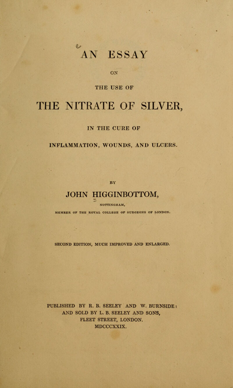 an essay ON THE USE OF THE NITRATE OF SILVER, IN THE CURE OF INFLAMMATION, WOUNDS, AND ULCERS. BY JOHN HIGGINBOTTOM, NOTTINGHAM, MEMBER OF THE ROYAL COLLEGE OF SURGEONS OF LONDON. SECOND EDITION, MUCH IMPROVED AND ENLARGED. PUBLISHED BY R. B. SEELEY AND W. BURNSIDE: AND SOLD BY L. B. SEELEY AND SONS, FLEET STREET, LONDON. MDCCCXXIX.