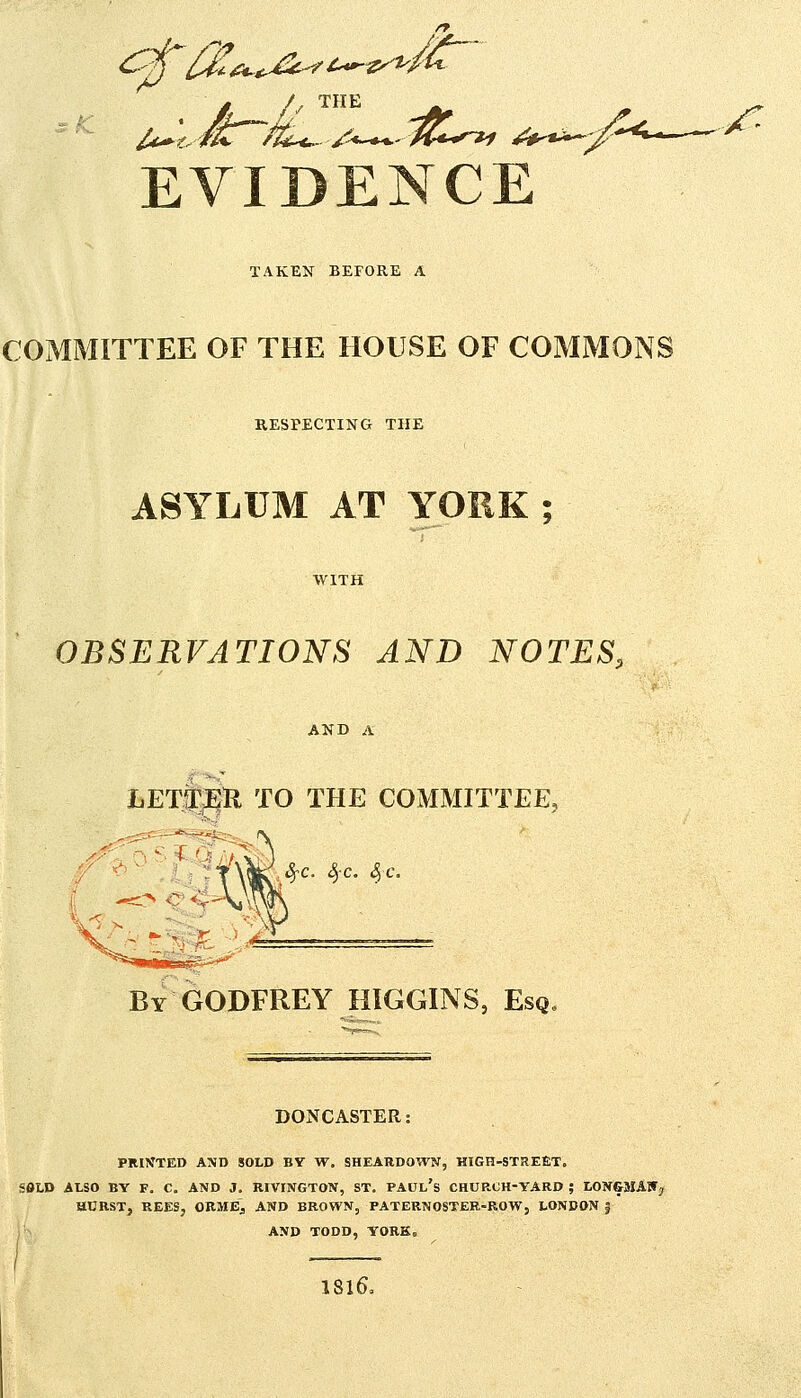 EVIDENCE TAKEN BEFORE A COMMITTEE OF THE HOUSE OF COMMONS RESPECTING THE ASYLUM AT YORK ; WITH OBSERVATIONS AND NOTES, AND A LETSTEH to the COMMITTEE, ^c. S)C. <§c. By GODFREY HIGGINS, Esq DONCASTER: PRINTED AND SOLD BY W, SHEARDOWN, HIGH-STREfiT. SSLD ALSO BY F. C. AND J. RIVINGTON, ST. PAUl's CHUP.CH-YARD ; LONGMAWj HURST, REES, ORMEj AND BROWN, PATERNOSTER-ROW, LONDON 5 AND TODD, YORK. 1 , ( I8I6,