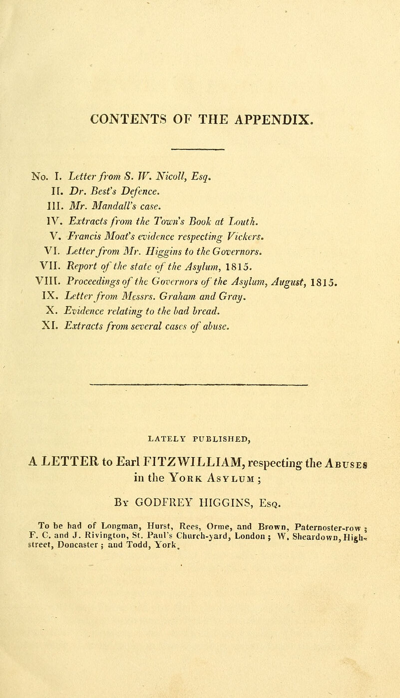 CONTENTS OF THE APPENDIX. No. I. Letter fro?n S. W. Nicoll, Esq. II. Dr. Best's Defence. III. Mr. Mandall's case. IV. Extracts from the Towns Book at Louth. V. Francis Moat's evidence respecting Vickers. VJ. L^etter from Mr. Higgins to the Governors. VII. Report of the state of the Asylum, 1815. VIII. Proceedings of the Governors of the Asylujn, August, 1815. IX. Letter from Messrs. Graham and Gray. X. Evidence relating to the had bread. XI. Extracts from several cases of abuse. LATELY PUBLISHED, A LETTER to Earl FITZ WILLIAM, respecting the Abuses in the York Asylum ; By GODFREY HIGGINS, Esq. To be had of Longman, Hurst, Rees, Orme, and Brown, Paternos<er-row i F. C. and J. Rivington, St. Paul's Chnrch-jard, London ; W. Slieardowfl, High- street, Doncaster ; and Todd, York,