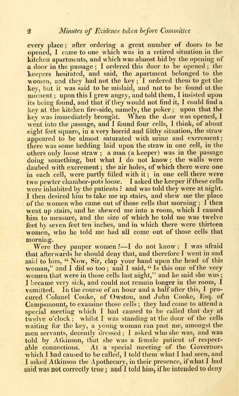 every place; after ordering a great number of doors to he opened, I came to one which was in a retired situation in the kitchen apartments, and which was almost hid by the opening of a door in the passage; I ordered this door to be opened ; the keepers hesitated, and said, the apartment belonged to the women, and they had not the key; I ordered them to get the key, but it was said to be mislaid, and not to be found at the moment; upon this I grew angry, and told them, I insisted upon its being found, and that if they would not find it, I could find a key at the kitchen fire-side, namely, the poker; upon that the key was immediately brought. When the door was opened, I w ent into the passage, and I found four cells, I think, of about eight feet square, in a very horrid and filthy situation, the straw appeared to be almost saturated with urine and excrement; there was some bedding laid upon the straw in one cell, in the others only loose straw ; a man (a keeper) was in the passage doing something, but what I do not know; the walls were daubed with excrement; the air holes, of which there were one in each cell, were partly filled with it; in one cell there were two pewter chamber-pots loose. I asked the keeper if these cells were inhabited by the patients ? and was told they were at night. I then desired him to take me up stairs, and shew me the place > of the women who came out of those cells that morning ; I then went up stairs, and he shewed me into a room, which I caused him to measure, and the size of which he told me was twelve feet by seven feet ten inches, and in which there were thirteen women, who he told me had aU come out of those cells that morning. Were they pauper women ?—I do not know; I was afraid that afterwards he should deny that, and therefore J went in and said to him,  Now, Sir, clap your hand upon the head of this woman, and I did so too; and I said,  Is this one of the very -women that were in those cells last night, and he said she was ; I became very sick, and could not remain longer in the room, I vomitted. In the course of an hour and a half after this, I pro- cured Colonel Cooke, of Owston, and John Cooke, Esq. of Campsmount, to examine those cells; they had come to attend a special meeting which I had caused to be called that day at twelve o'clock ; whilst I was standing at the door of the cells waiting for the key, a yoinig woman ran past me, amongst the men servants, decently dressed ; I asked who she was, and was told by Atkinson, that she was a female patient of respect- able connections. At a special meeting of the Governors which I had caused to be called, I told them what I liad seen, and I asked Atkinson the Apothecary, in their presence, if what I had said was not correctly true; and I told him, if he intended to deny