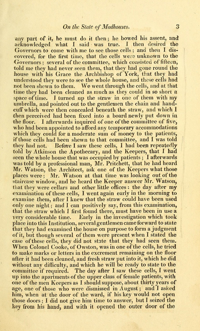 any part of it, he must do it then; he bowed his assent, and acknowledged what I said was true. I then desired the Governors to come with me to see those cells ; and then I dis- covered, for the first time, that the cells were unknown to the Oovernors; several of tlie committee, Avhich consisted of fifteen, told me they had never seen them, that they had gone round the house with his Grace the Archbishop of York, tliat they had understood they were to see the whole house, and these cells had not been shewn to them. We went through the cells, and at that time they had been cleaned as much as they could in so short a space of time. I turned up tliiB straw in one of them with my umbrella, and pointed out to the gentlemen the chain and hand- cuff which were then concealed beneath the straw, and which I then perceived had been fixed into a board newly put down in the floor. I afterwards inquired of one of the committee of five, who had been appointed to afford any temporary accommodations which tliey could for a moderate sum of money to the patients, if those cells had been shewn to that committee, and I was told they had not. Before I saw these cells, I had beep repeatedly told by Atkinson the Apothecary, and the Keepers, that I had seen the whole house that was occupied by patients; I afterwards was told by a professional man, Mr. Pritchett, that he had heard Mr. Watson, the Architect, ask one of the Keepers what those places were; Mr. Watson at that time was looking out of the staircase window, and he heard the Keeper answer Mr. Watson, that they were cellars and other little offices : the day after my examination of these cells, I went again early in the morning to examine them, aftei' I knew that the straw could have been used only one night; and I can positively say, from this examination, that the straw which I first found there, must have been in use a very considerable time. Early in the investigation which took place into this Institution, several gentlemen came forward to state that they had examined the house on purpose to form a judgment of it, but though several of them were present when I stated the case of these cells, they did not state that they had seen them. When Colonel Cooke, of Owston, was in one of the cells, he tried to make marks or letters in the excrement remaining on the floor after it had been cleaned, and fresh straw put into it, which he did without any difficulty, and which he will be ready to state to the committee if required. The day after I saw these cells, I went up into the apartments of the upper class of female patients, with one of the men Keepers as I should suppose, about thirty years of age, one of those who were dismissed in August; and I asked him, when at the door of the ward, if his key would not open those doors; I did not give him time to answer, but I seized the key from his hand, and with it opened the outer door of the