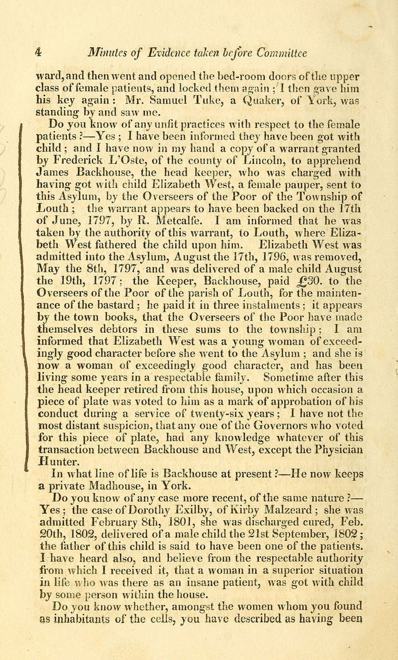 ward, and then went and opened the bed-room doors of the upper class of female patients, and locked them agnln ; I then gave him his key again : Mr. Samuel Tiike, a Quaker, of York, was standing by and saw me. Do jou know of anj unfit practices with respect to the female patients ?—Yes ; I have been informed they have been got with child ; and I have now in my hand a copy of a warrant granted by Frederick L'Oste, of the county of Lincoln, to apprehend James Backhouse, the head keeper, who was charged with having- got with child Elizabeth West, a female pauper, sent to this Asylum, by the Overseers of the Poor of the Township of X/outh ; the warrant appears to have been backed on the 17tii of June, 1797, by R. Metcalfe. I am informed that he was taken by the authority of this warrant, to Louth, where Eliza- beth West fathered the child upon him. Elizabeth West was admitted into the Asylum, August the 17th, 1796, was removed, May the 8th, 1797, and was delivered of a male child August the 19th, 1797; the Keeper, Backhouse, paid £30. to the Overseers of the Poor of the parish of Louth, for the mainten- ance of the bastard : he paid it in three instalments; it appears by the town books, that the Overseers of the Poor have made themselves debtors in these sums to the township; I am informed that Elizabeth West was a young woman of exceed- ingly good character before she went to the Asylum ; and she is now a woman of exceedingly good character, and has been living some years in a respectable family. Sometime after this the head keeper retired from this house, upon which occasion a piece of plate was voted to him as a mark of approbation of his conduct during a service of twenty-six years ; I have not the most distant suspicion, that any one of the Governors who voted for this piece of plate, had any knowledge whatever of this transaction between Backhouse and West, except the Physician Hunter. In what line of life is Backhouse at present ?—He now keeps a private Madhouse, in York. Do you know of any case more recent, of the same nature ?— Yes; the case of Dorothy Exilby, ofKirby Malzeard ; she was admitted February 8th, 1801, she was discharged cured, Feb. 20th, 1802, delivered of a male child the 21st September, 1802; the father of this child is said to have been one of the patients. I have heard also, and believe from the respectable authority from which I received it, that a woman in a superior situation in life who was there as an insane patient, was got with child by some person within the house. Do you know whether, amongst the women whom you found as inhabitants of the ceils, you have described as having been