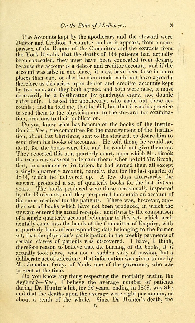 The Accounts kept bj the apothecary and the steward were Debtor and Creditor Accounts ; and as it appears, from a com- parison of the Report of the Committee and the extracts from the York Herald, that the deaths of 144 patients had actually been concealed, they must have been concealed from design, because the account is a debtor and creditor account, and if the account was false in one place, it must have been false in more places than one, or else the sura totals could not have agreed; therefore as this arises upon debtor and creditor accounts kept by two men, and they both agreed, and both were false, it must necessarily be a falsification by quadruple entry, not double entry only. 1 asked the apothecary, who made out these ac- counts ; and he told me, that he did, but that it was his practice to send them to the physician and to the steward for examina- tion, previous to their publication. Do you know what has become of the books of the Institu- tion ?—Yes ; the committee for the management of the Institu- tion, about last Christmas, sent to the steward, to desire Iiim to send them his books of accounts. He told them, he would not do it, for the books were his, and he would not give them up. They reported this at a quarterly court, upon which Mr. Brook the treasurer, was sent to demand them; when he told Mr. Brook^ that, in a moment of irritation, he had burned them all except a single quarterly account, namely, that for the last quarter of 1814, which he delivered up. A few days afterwards, the steward produced a set of quarterly books for the last sixteen years. The books produced were those occasionally inspected by the Governors, and they purported to contain an account of the sums received for the patients. There was, however, ano- ther set of books which liave not be«n produced, in which the steward entered his actual receipts; and it was by the comparison of a single quarterly account belonging to this set, which acci- dentally came into the hands of the Committee of Enquiry, with a quarterly book of corresponding date belonging to the former set, that the physician's participation in the weekly payments of certain classes of patients was discovered. I have, I think, therefore reason to believe that the burning of the books, if it actually took place, was not a sudden sally of passion, but a deliberate act of selection ; that information was given to me by Mr. Jonathan Gray, of York, one of the governors, who was present at the time. Do you know any thing respecting the mortality within the Asylum ?—Yes ; I believe the average number of patients during Dr. Hunter's life, for 32 years, ending in 1808, was 84 ; and that the deaths upon the average were eight per annum, or about a tenth of the whole. Since Dr. Hunter's death, the