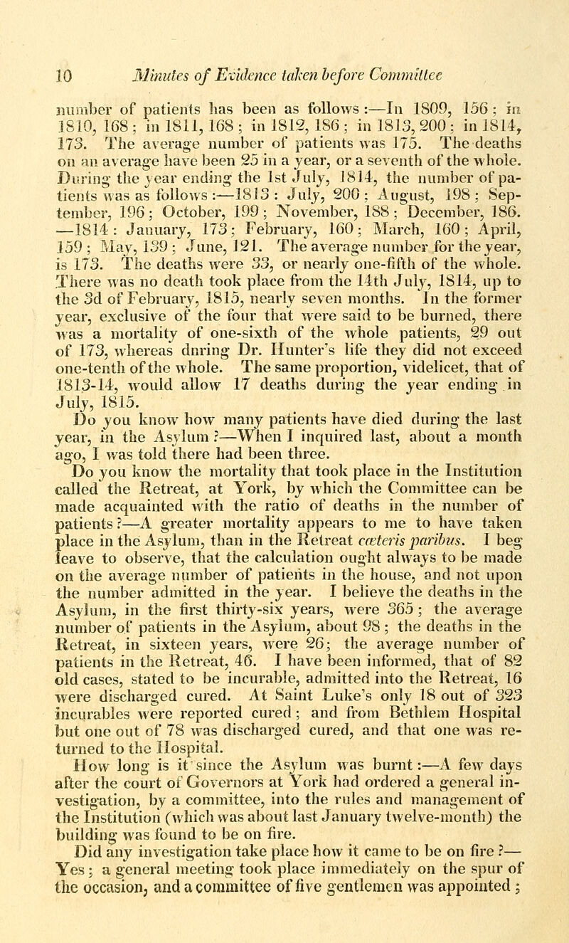 number of patients has been as follows :—In 1809, 156 ; in 1810, 168 ; in 1811, 168 ; in 1812, 186 ; in 1813, 200 ; in 1814, 173. The average number of patients was 175. The deaths on an average have been 25 in a year, or a seventh of the whole. During the year ending the 1st Juiy, 1814, the number of pa- tients was as follows :—1813: July, 200; August, 198; Sep- tember, 196; October, 199 ; November, 188; December, 186. —1814: January, 173; February, 160; March, 160; April, 159 ; May, 139 ; June, 121. The average number for the year, is 173. The deaths were 33, or nearly one-fifth of the whole. There was no death took place from the 14th July, 1814, up to the 3d of February, 1815, nearly seven months. In the former year, exclusive of the four that were said to be burned, there was a mortality of one-sixth of the whole patients, 29 out of 173, whereas dnring Dr. Hunter's life they did not exceed one-tenth of the whole. The same proportion, videlicet, that of 1813-14, would allow 17 deaths during the year ending in July, 1815. Do you know how many patients have died during the last year, in the Asylum ?—When I inquired last, about a month ago, I was told there had been three. Do you know the mortality that took place in the Institution called the Retreat, at York, by which the Conunittee can be made acquainted with the ratio of deaths in the number of patients ?—A greater mortality appears to me to have taken place in the Asylum, than in the Retreat cceteris paribus, I beg leave to observe, that the calculation ought always to be made on the average number of patients in the house, and not upon the number admitted in the year. I believe the deaths in the Asylum, in the first thirty-six years, were 3Qb; the average number of patients in the Asylum, about 98 ; the deaths in the Retreat, in sixteen years, were 2Q}, the average number of patients in the Retreat, 46. I have been informed, that of 82 old cases, stated to be incurable, admitted into the Retreat, 16 were discharged cured. At Saint Luke's only 18 out of 323 incurables were reported cured; and from Bethlem Hospital but one out of 78 was discharged cured, and that one was re- turned to the Hospital. How long is it since the Asylum was burnt:—A fevr days after the court of Governors at York had ordered a general in- vestigation, by a committee, into the rules and management of the Institution (which was about last January twelve-month) the building was found to be on fire. Did any investigation take place how it came to be on fire ?— Yes; a general meeting took place immediately on the spur of the occasion, and a committee of five gentlemen was appointed j