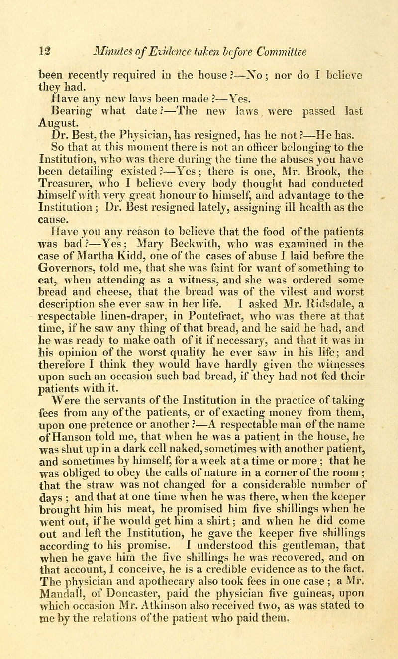 been recently required in the house ?—No; nor do I believe they had. Have any new laws been made ?—Yes. Bearing' what date ?—-The new laws were passed last August. Dr. Best, the Physician, has resigned, has he not.'—He has. So that at this moment there is not an officer belonging to the Institution, who was there during the time the abuses you have been detailing existed ?—Yes; there is one, Mr. Brook, the Treasurer, who I believe every body thought had conducted himself with very great honour to himself, and advantage to the Institution ; Dr. Best resigned lately, assigning ill health as the cause. Have you any reason to believe that the food of the patients was bad ?—Yes; Mary Beckwith, who was examined in the case of Martha Kidd, one of the cases of abuse I laid before the Governors, told me, that she was faint for want of something to eat, when attending as a witness, and she was ordered some bread and cheese, that the bread was of the vilest and worst description she ever saw in her life. I asked Mr. Ridsdale, a respectable linen-draper, in Pontefract, who was there at that time, if he saw any thing of that bread, and he said he had, and he was ready to make oath of it if necessary, and that it was in his opinion of the worst quality he ever saw in his life; and therefore I think they would have hardly given the witnesses upon such an occasion such bad bread, if they had not fed their patients with it. Were the servants of the Institution in the practice of taking fees from any of the patients, or of exacting money from them, upon one pretence or another ?—A respectable man of the name of Hanson told me, that when he was a patient in the house, he was shut up in a dark cell naked, sometimes with another patient, and sometimes by himself, for a week at a time or more ; that he was obliged to obey the calls of nature in a corner of the room; that the straw was not changed for a considerable number of days ; and that at one time when he was there, when the keeper brought him his meat, he promised him five shillings when he went out, if he would get him a shirt; and when he did come out and left the Institution, he gave the keeper five shillings according to his promise. I understood this gentleman, that when he gave him the five shillings he was recovered, and on that account, I conceive, he is a credible evidence as to the fact. The physician and apothecary also took fees in one case ; a Mr. Mandall, of Doncaster, paid the physician five guineas, upon which occasion Mr. Atkinson also received two, as was stated to me by the relations of the patient who paid them.