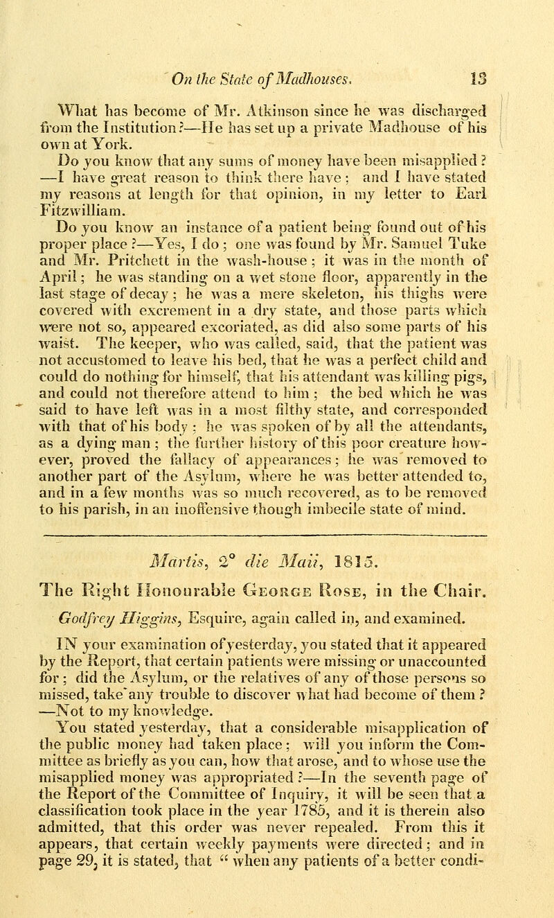 What has become of Mr. Atkinson since he was discharged f]om the Institution?—He has set up a private Madhouse of his own at York. Do jou know that any sums of money have been misapplied ? —I have great reason to think there liave ; and I have stated my reasons at length for that opinion, in mv letter to Eari Fitzwilliam. Do you know an instance of a patient being found out of his proper place ?—Yes, I do ; one was found by Mr. Samuel Tuke and Mr. Pritchctt in the wash-house ; it was in the month of April; he was standing on a wet stone floor, apparently in the last stage of decay; he was a mere skeleton, his tliighs were covered with excrement in a dry state, and those parts v/liicli were not so, appeared excoriated, as did also some parts of his waist. The keeper, who was called, said, that the patient was not accustomed to leave his bed, that lie was a perfect child and could do nothing for himself, that his attendant was killing pigs, and could not therefore attend to him ; the bed which he was said to have left was in a most filthy state, and corresponded with that of his body : he was spoken of by all the attendants, as a dying man ; the further history of this poor creature how- ever, proved the falhicy of appearances; he was removed to anotlier part of the Asylum, wliere he was better attended to, and in a few months was so much recovered, as to be removed to his parish, in an inofixjnsive though imbecile state of mind. Martis, Q. die 3Iau, 1815. The Right Honourable George Rose, in tlie Chair. Godfrey Iliggms, Esquire, again called in, and examined. IN your examination of yesterday, you stated that it appeared by the Report, that certain patients were missing or unaccounted for ; did the Asylum, or the relatives of any of those persons so missed, take*any trouble to discover what had become of them ? —Not to my knowledge. You stated yesterday, that a considerable misapplication of the public money had taken place; will you inform the Com- mittee as briefly as you can, how that arose, and to whose use the misapplied money was appropriated ?—In the seventh page of the Report of the Committee of Inquiry, it will be seen that a classification took place in the year 1783, and it is therein also admitted, that this order was never repealed. From this it appears, that certain weekly payments were directed; and in page 29j it is stated^ that  when anj patients of a better condi-