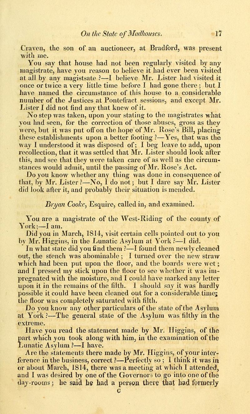 Craven, the son of an auctioneer, at Bradford, was present with me. You saj that house had not been regularly visited by any magistrate, have you reason to believe it had ever been visited at all by any magistsate ?—I believe Mr. Lister had visited it once or twice a very little time before I had gone there; but 1 have named the circumstance of this house to a considerable number of the Justices at Pontefract sessions, and except Mr. Lister I did not find any that knew of it. No step Avas taken, upon your stating to the magistrates what you had seen, for the correction of those abuses, gross as they were, but it was put off on the hope of Mr. Rose's Bill, placing these establishments upon a better footing ?—Yes, that was the way I understood it was disposed of; I beg leave to add, upon recollection, that it was settled that Mr. Lister should look after this, and see that they were taken care of as well as the circum- stances would admit, until the passing of Mr. Rose's Act. Do you know whether any thing was done in consequence of that, by Mr. Lister ?—No, I do not; but I dare say Mr. Lister did look after it^ and probably their situation is mended. Bryan Coohe^ Esquire, called in, and examined. You are a magistrate of the West-Riding of the county of York;—I am. Did you in March, 1814, visit certain cells pointed out to you by Mr. Higgins, in the Lunatic Asylum at York ?—1 did. In what state did you find them ?—I found them newly cleaned out, the stench was abominable ; I turned over the new straw which had been put upon the floor, and the boards were wet; and I pressed my stick upon the floor to see Avhether it was im- pregnated with the moisture, and I could have marked any letter upon it in the remains of the filth. I should say it was hardly possible it could have been cleaned out for a considerable time; the floor was completely saturated with filth. Do you know any other particulars of the state of the Asylum at York ?—The general state of the Asylum was filthy in the extreme. Have you read the statement made by Mr. Higgins, of the Jart which you took along with him, in the examination of the vunatic Asylum ?—I have. Are the statements there made by Mt. Higgins, of your inter- ference in the business, correct ?—Perfectly so ; I think it was in or about March, 1814, there was a meeting at which I attended, and I was desired by one of the Governorr, to go into one of the day-rooms -, he said he had a person there that had formerly c