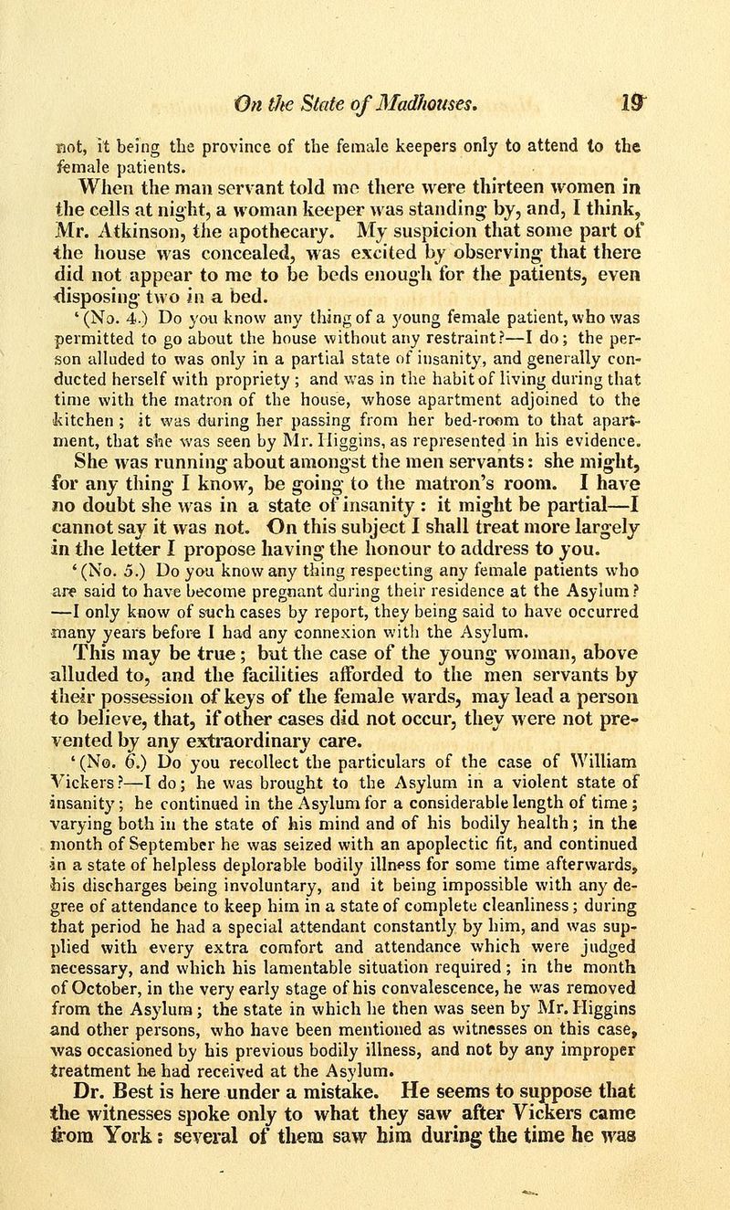 Bot, it being the province of the female keepers only to attend to the female patients. When the man servant told me there were thirteen women in the cells at night, a woman keeper was standing by, and, I think, Mr. Atkinson, the apothecary. My suspicion that some part of the house was concealed, was excited by observing that there did not appear to me to be beds eiiough for the patients, even disposing two in a bed. '(No. 4.) Do you know any thing of a 5'oung female patient, who was permitted to go about the house without any restraint?—I do; the per- son alluded to was only in a partial state of insanity, and generally con- ducted herself with propriety ; and was in the habit of living during that time with the matron of the house, whose apartment adjoined to the •kitchen ; it was during her passing from her bed-roflm to that apart- ment, that she was seen by Mr. Iliggins, as represented in his evidence. She was running about amongst the men servants: she might, for any thing I know, be going to the matron's room. I have no doubt she was in a state of insanity : it might be partial—I cannot say it was not. On this subject I shall treat more largely in the letter I propose having the honour to address to you. '(No. 5.) Do yoa know any thing respecting any female patients who are said to have become pregnant during their residence at the Asylum ? —I only kiiow of such cases by report, they being said to have occurred •many years before I had any connexion with the Asylum. This may be true; but the case of the young woman, above alluded to, and the facilities afforded to the men servants by their possession of keys of the female wards, may lead a person to believe, that, if other cases did not occur, they were not pre- vented by any e3d;raordinary care. '(No. 6.) Do you recollect the particulars of the case of William Vickers?—I do; he was brought to the Asylum in a violent state of insanity; he continued in the Asylum for a considerable length of time ; varying both in the state of his mind and of his bodily health; in the month of September he was seized with an apoplectic fit, and continued •in a state of helpless deplorable bodily illn<^ss for some time afterwards, his discharges being involuntary, and it being impossible with any de- gree of attendance to keep him in a state of complete cleanliness; during that period he had a special attendant constantly by him, and was sup- plied with every extra comfort and attendance which were judged necessary, and which his lamentable situation required; in the month of October, in the very early stage of his convalescence, he was removed from the Asylum; the state in which he then was seen by Mr. Higgins and other persons, who have been mentioned as witnesses on this case, was occasioned by his previous bodily illness, and not by any improper treatment he had received at the Asylum. Dr. Best is here under a mistake. He seems io suppose that the witnesses spoke only to what they saw after Vickers came fiom York: several of them saw him during the time he was