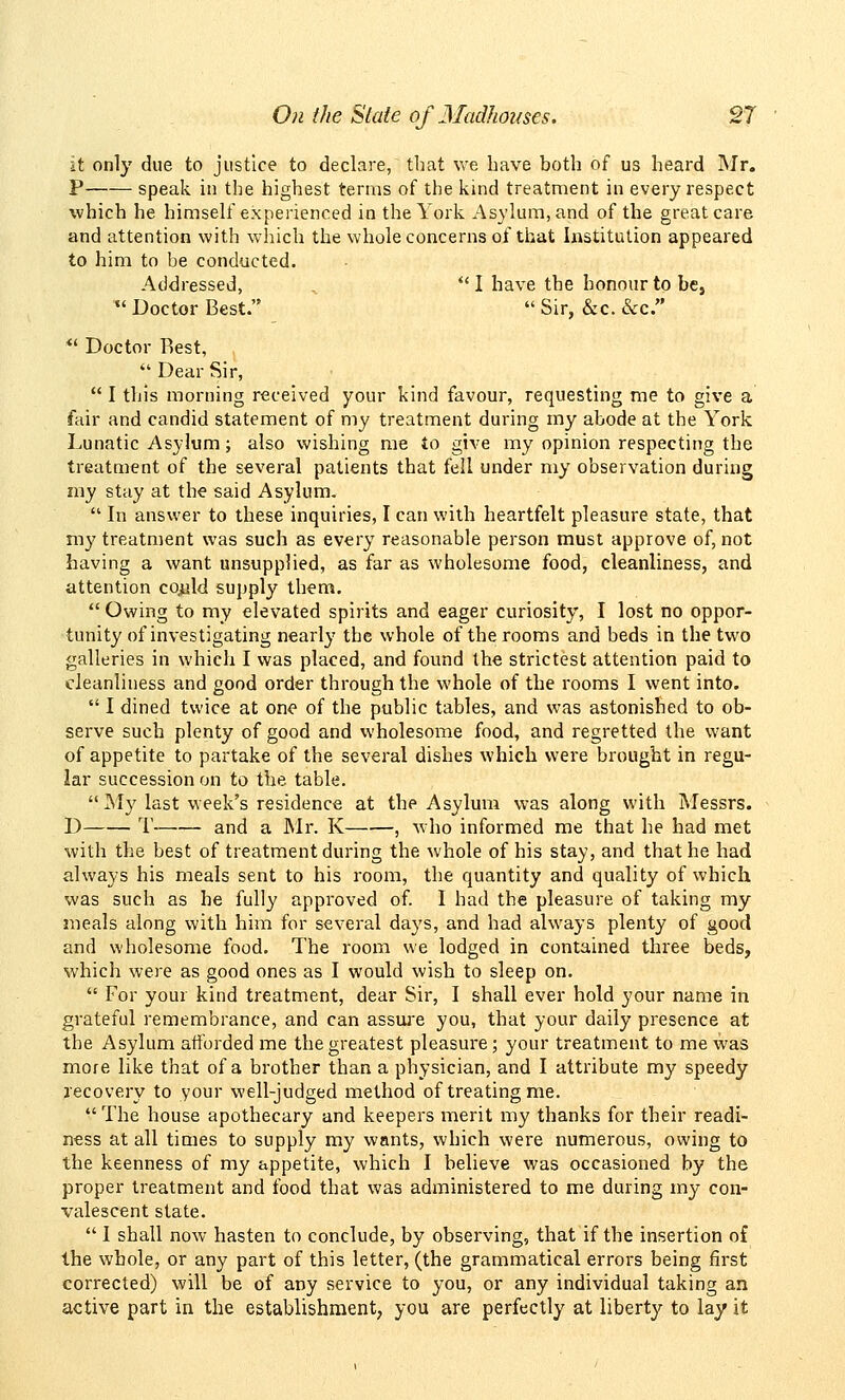 it only due to justice to declare, that we have both of us heard Mr. P speak in the highest terms of the kind treatment in every respect which he himself experienced in the York Asvlurn,find of the great care and attention with wliich the whole concerns of that Institution appeared to him to be conducted. Addressed, , *' I have the honour to be, Doctor Best. Sir, &c. &c. ** Doctor Rest, Dear Sir, I this morning received your kind favour, requesting me to give a fair and candid statement of my treatment during my abode at the York Lunatic Asylum; also wishing me to give my opinion respecting the treatment of the several patients that fell under my observation during my stay at the said Asylum. In answer to these inquiries, I can with heartfelt pleasure state, that m}' treatment was such as every reasonable person must approve of, not having a want unsupplied, as far as wholesome food, cleanliness, and attention co^ld supply them. Owing to my elevated spirits and eager curiosity, I lost no oppor- tunity of investigating nearly the whole of the rooms and beds in the two galleries in which I was placed, and found the strictest attention paid to cleanliness and good order through the whole of the rooms I went into. I dined twice at one of the public tables, and was astonished to ob- serve such plenty of good and wholesome food, and regretted the want of appetite to partake of the several dishes which were brought in regu- lar succession on to the table. My last week's residence at the Asylum was along with Messrs. D T and a Mr. K , who informed me that he had met %vith the best of treatment during the whole of his stay, and that he had always his meals sent to his room, the quantity and quality of which was such as he fully approved of. I had the pleasure of taking my meals along with him for several days, and had always plenty of good and wholesome food. The room we lodged in contained three beds, which were as good ones as I would wish to sleep on. For your kind treatment, dear Sir, I shall ever hold your name in grateful remembrance, and can assiu'e you, that your daily presence at the Asylum afforded me the greatest pleasure; your treatment to me was more like that of a brother than a physician, and I attribute my speedy recovery to your well-judged method of treating me. The house apothecary and keepers merit my thanks for their readi- ness at all times to supply my wnnts, which were numerous, owing to the keenness of my appetite, which I believe was occasioned by the proper treatment and food that was administered to me during my con- valescent state. I shall now hasten to conclude, by observing, that if the insertion of the whole, or any part of this letter, (the grammatical errors being first corrected) will be of any service to you, or any individual taking an active part in the establishment, you are perfectly at liberty to lay it