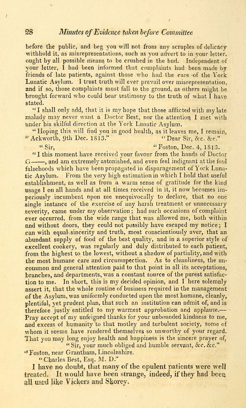 before the public, and beg you will not from any scruples of delicacy ■withhold it, as misrepresentations, such as you advert to in your letter, ought by all possible means to be crushed in the bud. Independent of your letter, I had been informed that complaints had been niide by friends of late patients, against those who had the care -of the York Lunatic Asylum. I trust truth will ever prevail over misrepresentation, and if so, those complaints must fall to the ground, as others might be brought forward who could bear testimony to the truth of what I have stated. I shall only add, that it is ray hope that those afflicted with my late malady may never want a Doctor Best^ nor the attentior} 1 met with under his skilful direction at the York Lunatic Asylum.  Hoping this will find you in good health, as it leaves me, I remain,  Ackworth, 9th Dec. 1S13. Dear Sir, &c. &c. Sir, Foston, Dec. 4, 1813.  I this moment have received your favour from the hands of Doctor G , and am extremely astonished, and even feel indignant at the foul falsehoods which have been propagated in disparagement of York Luna- tic Asylum. From the very high estimation in v/hich I hold that useful establishment, as well as from a warm sense of gratitude for the kind usage I on all hands and at all times received in it, it now becomes im- periously incumbent npon me unequivocally to declare, that no one single instance of the exercise of any harsh treatment or unnecessary severity, came under my observation; had such occasions of complaint ever occurred, from the wide range that was allowed me, both within and v/ithout doors, they could not possibly have escaped my notice; I can with equal sincerity and truth, most conscientiously aver, that an abundant supply of food of the best quality, and in a superior style of excellent cookery, was regularly and duly distributed to each patient, from the highest to the lowest, without a shadow of partiality, and with the most humane care and circumspection. As to cleanliness, the un- common and general attention paid to that point in all its acceptations, branches, and departments, was a constant source of the purest satisfac- tion to me. In short, this is my decided opinion, and I here solemnly assert it, that the whole routine of business required in the management of the Asylum, was uniformly conducted upon the most humane, cleanly, plentiful, yet prudent plan, that such an institution can admit of, and is therefore justly entitled to my warmest approbation and applause.— Pray accept of my unfeigned thanks for your unbounded kindness to me, and excess of humanity to that motley and turbulent society, some of whom it seems have rendered themselves so unworthy of your regard. That you may long enjoy health and happiness is the sincere prayer of,  Sir, your much obliged and humble servant, &c. &c. '^Foston, near Grantham, Lincolnshire.  Charles Best, Esq. M. D. I have no doubt, that many of the opulent patients were well treated. It would have been strange, indeed, if thej had beeij all used like Vickers and Skorej.