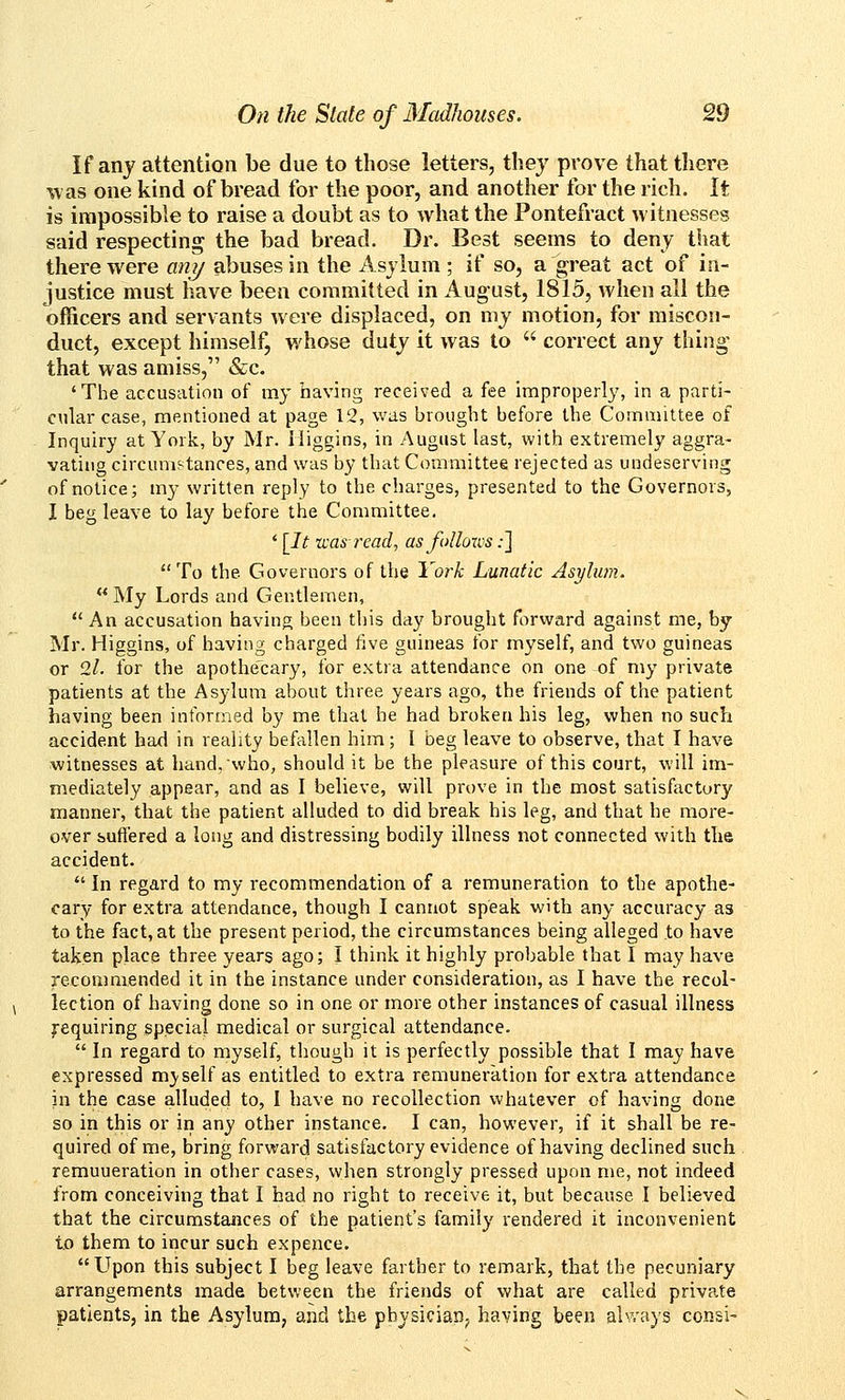 If any attention be due to those letters, they prove that there was one kind of bread for the poor, and another for the rich. It is impossible to raise a doubt as to what the Pontefract witnesses said respecting the bad bread. Dr. Best seems to deny that there were anj/ abuses in the Asylum ; if so, a great act of in- justice must have been committed in August, 1815, when all the officers and servants were displaced, on my motion, for miscon- duct, except himself, whose duty it was to  correct any thing- that was amiss, &c. 'The accusation of my having received a fee improperl}', in a parti- cular case, mentioned at page 12, was brought before the Committee of Inquiry at York, by Mr. Miggins, in August last, with extremely aggra- vating circumstances, and was by that Committee rejected as undeserving of notice; my written reply to the charges, presented to the Governors, I beg leave to lay before the Committee. ' [It was-read, as follows;] To the Governors of the York Lunatic Asylum.  My Lords and Gentlemen,  An accusation having been this day brought forward against me, by Mr. Higgins, of having charged five guineas for myself, and two guineas or 2l. for the apothecary, for extra attendance on one of my private patients at the Asylum about three years ago, the friends of the patient having been informed by me that he had broken his leg, when no such accident had in reality befallen him; I beg leave to observe, that I have witnesses at hand, who, should it be the pleasure of this court, will im- mediately appear, and as I believe, will prove in the most satisfactory manner, that the patient alluded to did break his leg, and that he more- over buffered a long and distressing bodily illness not connected with the accident.  In regard to my recommendation of a remuneration to the apothe- cary for extra attendance, though I cannot speak with any accuracy as to the fact, at the present period, the circumstances being alleged to have taken place three years ago; I think it highly probable that I may have recommended it in the instance under consideration, as I have the recol- lection of having done so in one or more other instances of casual illness Requiring special medical or surgical attendance.  In regard to myself, tliough it is perfectly possible that I may have expressed myself as entitled to extra remuneration for extra attendance in the case alluded to, I have no recollection whatever of having done so in this or in any other instance. I can, however, if it shall be re- quired of me, bring forward satisfactory evidence of having declined such remuueration in other cases, when strongly pressed upon me, not indeed from conceiving that I had no right to receive it, but because I believed that the circumstances of the patient's family rendered it inconvenient to them to incur such expence. Upon this subject I beg leave farther to remark, that the pecuniary arrangements made between the friends of what are called private patients, in the Asylum, and the physician, having been alv.'ays consi-