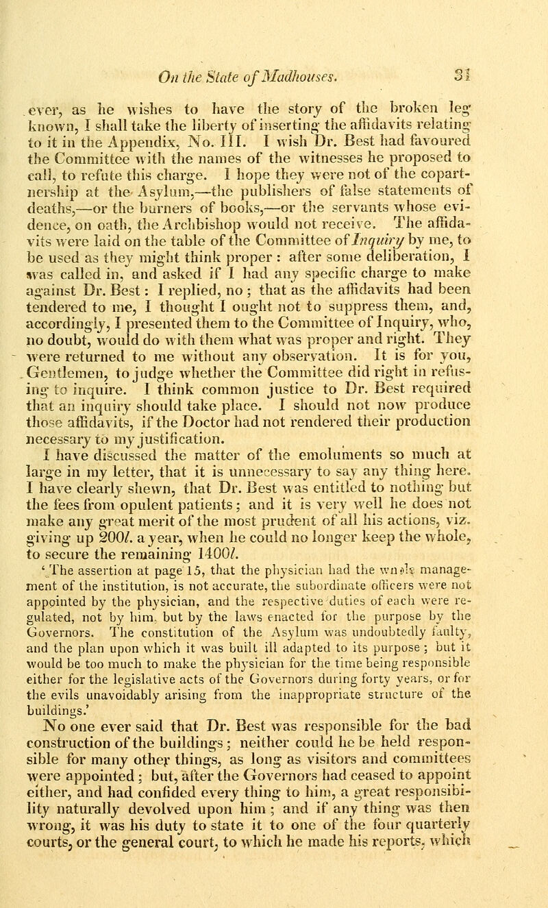 ever, as lie wishes to have the story of the broken leg* known, I shall take the liberty of inserting the afiidavits relating to it in the Appendix, No. III. I wish Dr. Best had favoured the Committee with the names of the witnesses he proposed to call, to refute this charge. 1 hope they were not of the copart- nership at the Asylum,—the publishers of false statements of deaths,—or the burners of books,—or the servants whose evi- dence, on oath, the Archbishop would not receive. The affida- vits were laid on the table of the Committee of Ljquhy by me, to be used as they might think proper : after some deliberation, I iivas called in, and asked if I had any specific charge to make against Dr. Best: I replied, no ; that as the affidavits had been tendered to me, I thought I ought not to suppress them, and, accordingly, I presented them to the Committee of Inquiry, who, no doubt, would do with them what was proper and right. They were returned to me without any observation. It is for you, Gentlemen, to judge whether the Committee did right in refus- ing to inquire. I think common justice to Dr. Best required that an inquiry should take place. I should not now produce those affidavits, if the Doctor had not rendered their production necessary to my justification. I have discussed the matter of the emoluhients so much at large in my letter, that it is unnecessary to say any thing here. I have clearly shewn, that Dr. Best was entitled to nothing but the fees from opulent patients; and it is very w^ell he does not make any great merit of the most prudent of all his actions, viz. giving up 200/. a year, when he could no longer keep the whole, to secure the remaining 1400A '/fhe assertion at page 15, that the pliysician had the \vn<>]s manage- ment of the institution, is not accurate, the subordinate officers were not appointed by the physician, and the respective-duties of each were re- gulated, not by him. but by the laws enacted for the purpose by the Governors. The constitution of the Asylum was undoubtedly faulty, and the plan upon which it was built ill adapted to its purpose; but it would be too much to make the physician for the time being responsible either for the legislative acts of the Governors during forty years, or for the evils unavoidably arising from the inappropriate structure ot the. buildings.' No one ever said that Dr. Best was responsible for the bad construction of the buildings; neither could he be held respon- sible for many otheji' things, as long as visitors and committees were appointed ; but, after the Governors had ceased to appoint either, and had confided every thing to him, a great responsibi- lity naturally devolved upon him ; and if any thing was then wrong, it was his duty to state it to one of the four quarterly courtsj or the general court; to which he made his reports- which