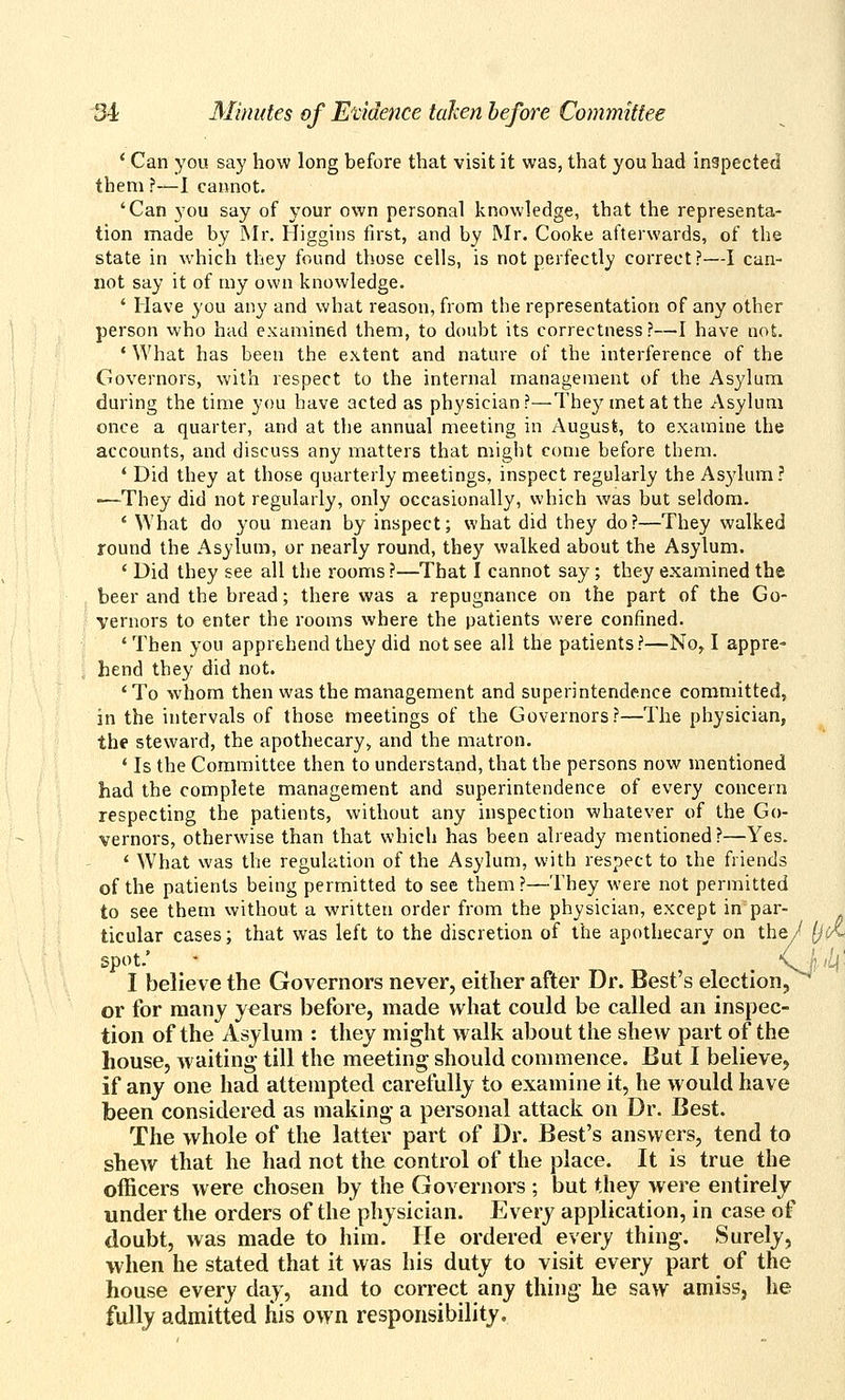 * Can you say how long before that visit it was, that you had inspected them ?—I cannot. 'Can you say of your own personal knowledge, that the representa- tion made by Mr. Higgins first, and by Mr. Cooke afterwards, of the state in which they found those cells, is not perfectly correct?—I can- not say it of my own knowledge. ' Have you any and what reason, from the representation of any other person who had examined them, to doubt its correctness?—I have not. ' What has been the extent and nature of the interference of the Governors, with respect to the internal management of the Asylum during the time you have acted as physician?—They met at the Asylum once a quarter, and at the annual meeting in August, to examine the accounts, and discuss any matters that might come before them. * Did they at those quarterly meetings, inspect regularly the As3'kim? ■—They did not regularly, only occasionally, which was but seldom. ' What do you mean by inspect; what did they do?—They walked round the Asylum, or nearly round, they walked about the Asylum. ' Did they see all the rooms ?—That I cannot say; they examined the beer and the bread; there was a repugnance on the part of the Go- vernors to enter the rooms where the patients were confined. 'Then you apprehend they did not see all the patients?—No, I appre- hend they did not. 'To whom then was the management and superintendence committed, in the intervals of those meetings of the Governors?—The physician, the steward, the apothecary, and the matron. ' Is the Committee then to understand, that the persons now mentioned had the complete management and superintendence of every concern respecting the patients, without any inspection whatever of the Go- vernors, otherwise than that which has been already mentioned?—Yes. ' WTiat was the regulation of the Asylum, with respect to the friends of the patients being permitted to see them ?—They were not permitted to see them without a written order from the physician, except in par- ticular cases; that was left to the discretion of the apothecary on the/ Ijot spot.' • _ \^ ,'i|' I believe the Governors never, either after Dr. Best's election, or for many years before, made what could be called an inspec- tion of the Asylum : they might walk about the shew part of the house, waiting- till the meeting should commence. But I believe^ if any one had attempted carefully to examine it, he would have been considered as making a personal attack on Dr. Best. The whole of the latter part of Dr. Best's answers, tend to shew that he had not the control of the place. It is true the officers were chosen by the Governors ; but they were entirely under the orders of the physician. Every application, in case of doubt, was made to him. He ordered every thing. Surely, when he stated that it was his duty to visit every part of the house every day, and to correct any thing he saw amiss, he fully admitted his own responsibility.