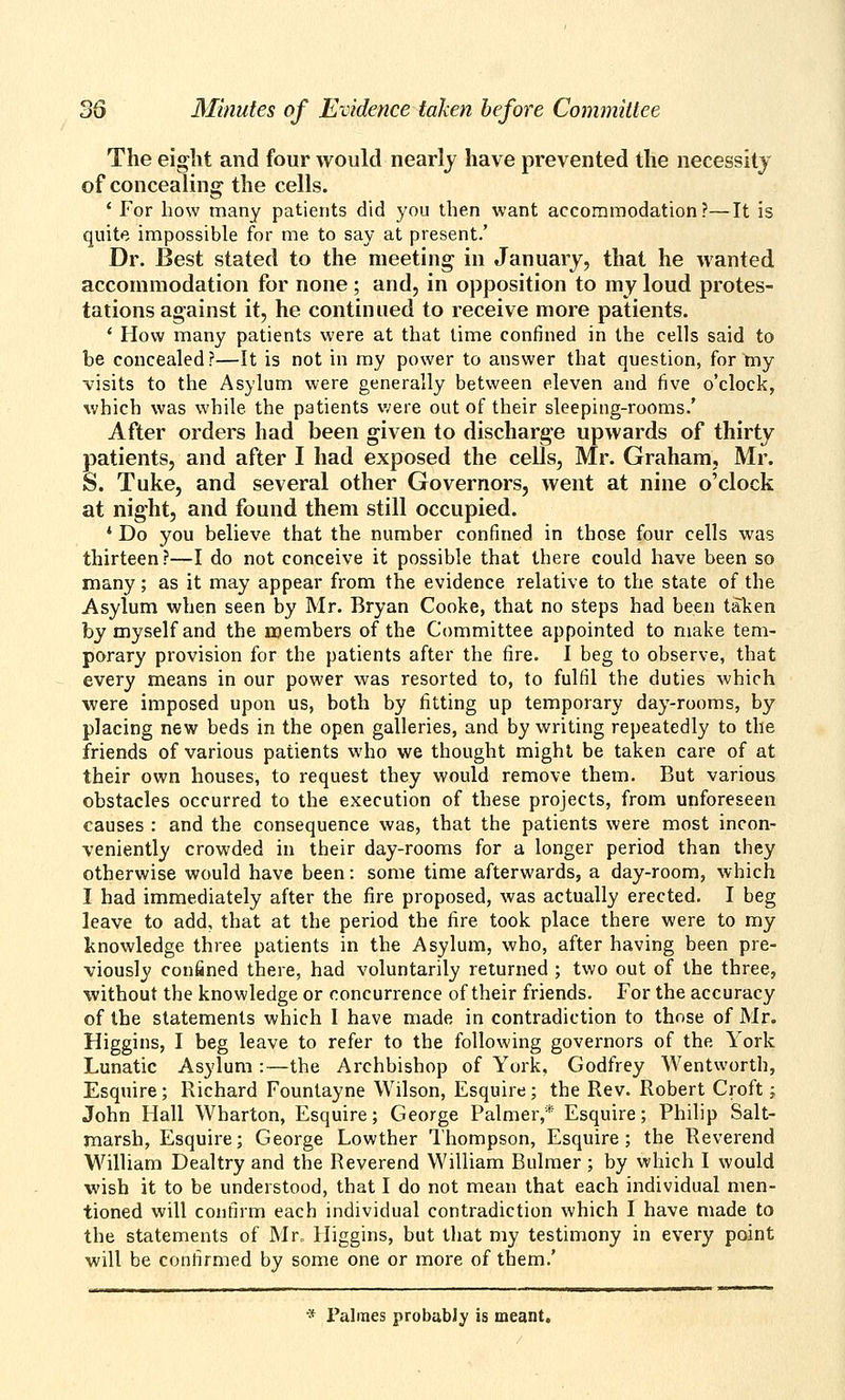 The eight and four would nearly have prevented the necessity of concealing the cells. ' For bow many patients did you then want accommodation?—It is quite impossible for me to say at present.' Dr. Best stated to the meeting in January, that he wanted accommodation for none; and, in opposition to my loud protes- tations against it, he continued to receive more patients. ' How many patients were at that lime confined in the cells said to be concealed?—It is not in my power to answer that question, for tny visits to the Asylum were generally between eleven and five o'clock, ^vbich was while the patients were out of their sleeping-rooms.' After orders had been given to discharge upwards of thirty patients, and after I had exposed the cells, Mr. Graham, Mr. S. Tuke, and several other Governors, went at nine o'clock at night, and found them still occupied. * Do you believe that the number confined in those four cells was thirteen?—I do not conceive it possible that there could have been so many; as it may appear from the evidence relative to the state of the Asylum when seen by Mr. Bryan Cooke, that no steps had been taken by myself and the members of the Committee appointed to make tem- porary provision for the patients after the fire. I beg to observe, that every means in our power was resorted to, to fulfil the duties which were imposed upon us, both by fitting up temporary day-rooms, by placing new beds in the open galleries, and by writing repeatedly to the friends of various patients who we thought might be taken care of at their own houses, to request they would remove them. But various obstacles occurred to the execution of these projects, from unforeseen causes : and the consequence was, that the patients were most incon- veniently crowded in their day-rooms for a longer period than they otherwise would have been: some time afterwards, a day-room, which I had immediately after the fire proposed, was actually erected. I beg leave to add, that at the period the fire took place there were to my knowledge three patients in the Asylum, who, after having been pre- viously confined there, had voluntarily returned ; two out of the three, without the knowledge or concurrence of their friends. For the accuracy of the statements which I have made in contradiction to those of Mr. Higgins, I beg leave to refer to the following governors of the York Lunatic Asylum :—the Archbishop of York, Godfrey Wentworth, Esquire; Richard Fountayne Wilson, Esquire; the Rev. Robert Croft; John Hall Wharton, Esquire; George Palmer,* Esquire; Philip Salt- marsh, Esquire; George Lowther Thompson, Esquire; the Reverend William Dealtry and the Reverend William Bulmer ; by which I would wish it to be understood, that I do not mean that each individual men- tioned will confirm each individual contradiction which I have made to the statements of Mr. Higgins, but tliat my testimony in every point will be confirmed by some one or more of them.' •* Palmes probabJy is meant.