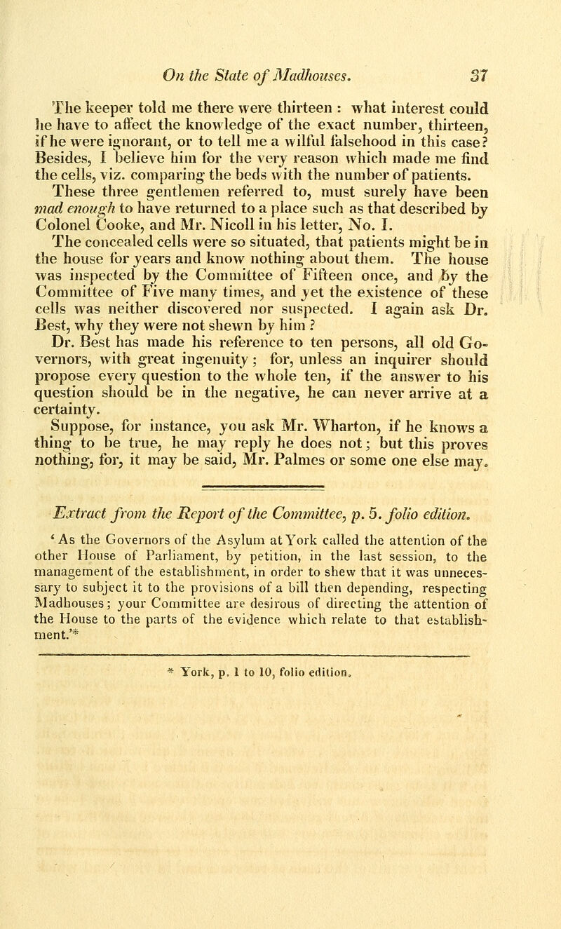 The keeper told me there were thirteen : what interest could lie have to affect the knowledge of the exact number^ thirteen, if he were ignorant, or to tell me a wilful falsehood in this case? Besides, I believe him for the very reason which made me find the cells, viz. comparing the beds with the number of patients. These three gentlemen referred to, must surely have been mad enough to have returned to a place such as that described by Colonel Cooke, and Mr. Nicoll in his letter. No. I. The concealed cells were so situated, that patients might be in the house for years and know nothing about them. The house was inspected by the Committee of Fifteen once, and by the Committee of Five many times, and yet the existence of these cells was neither discovered nor suspected. I again ask Dr. Best, why they were not shewn by him ? Dr. Best has made his reference to ten persons, all old Go- vernors, with great ingenuity; for, unless an inquirer should propose every question to the whole ten, if the answer to his question should be in the negative, he can never arrive at a certainty. Suppose, for instance, you ask Mr. Wharton, if he knows a thing to be true, he may reply he does not; but this proves nothing, for, it may be said, Mr. Palmes or some one else may. Extract from the Report of the Committee, p. 5. folio edition. * As the Governors of the. Asylum at York called the attention of the other House of Parliament, by petition, in the last session, to the management of the establishment, in order to shew that it was unneces- sary to subject it to the provisions of a bill then depending, respecting Madhouses; your Committee are desirous of directing the attention of the House to the parts of the evidence which relate to that establish- ment.'* * York, p, 1 to 10, folio edition.