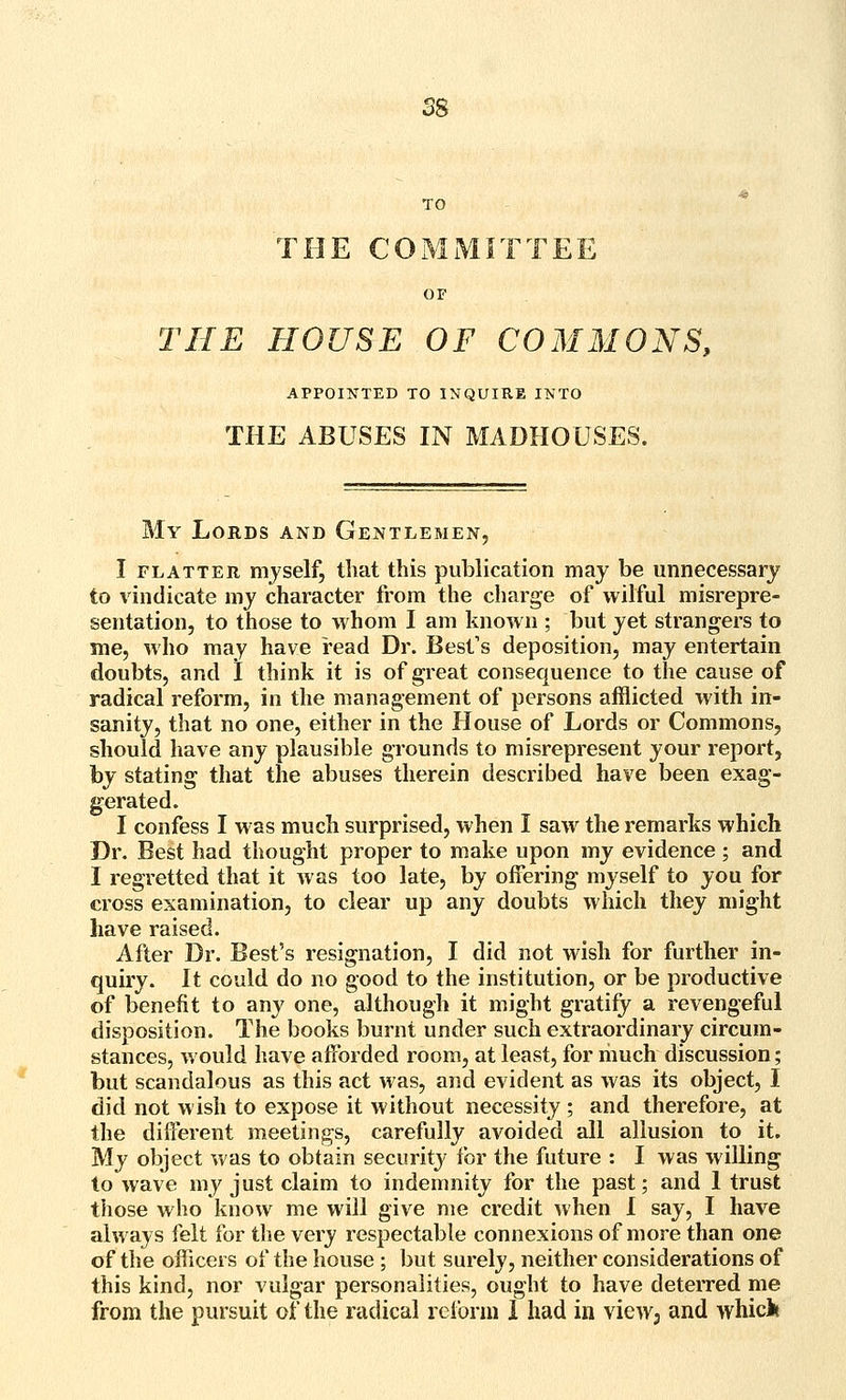 TO THE COMMITTEE OF THE HOUSE OF COMMONS, APPOINXED TO INQUIRE INTO THE ABUSES IN MADHOUSES. My Lords and Gentlemen, I FLATTER mjself, that this publication may be unnecessary to vindicate my character from the charge of wilful misrepre- sentation, to those to whom I am known ; but yet strangers to me, who may have read Dr. Best's deposition, may entertain doubts, and I think it is of great consequence to the cause of radical reform, in the management of persons afflicted with in- sanity, that no one, either in the House of Lords or Commons, should have any plausible grounds to misrepresent your report, by stating that the abuses therein described have been exag- gerated. I confess I was much surprised, when I saw the remarks which Dr. Best had thought proper to make upon my evidence ; and I regretted that it was too late, by offering myself to you for cross examination, to clear up any doubts which they might have raised. After Dr. Best's resignation, I did not wish for further in- quiry. It could do no good to the institution, or be productive of benefit to any one, although it might gratify a revengeful disposition. The books burnt under such extraordinary circum- stances, would have afforded room, at least, for riiuch discussion; but scandalous as this act was, and evident as was its object, I did not wish to expose it without necessity ; and therefore, at the different meetings, carefully avoided all allusion to it. My object was to obtain security for the future : I was willing to wave my just claim to indemnity for the past; and I trust those who know me will give me credit when I say, I have always felt for the very respectable connexions of more than one of the officers of the house ; but surely, neither considerations of this kind, nor vulgar personalities, ought to have deterred me from the pursuit of the radical reform 1 had in vieW; and whick